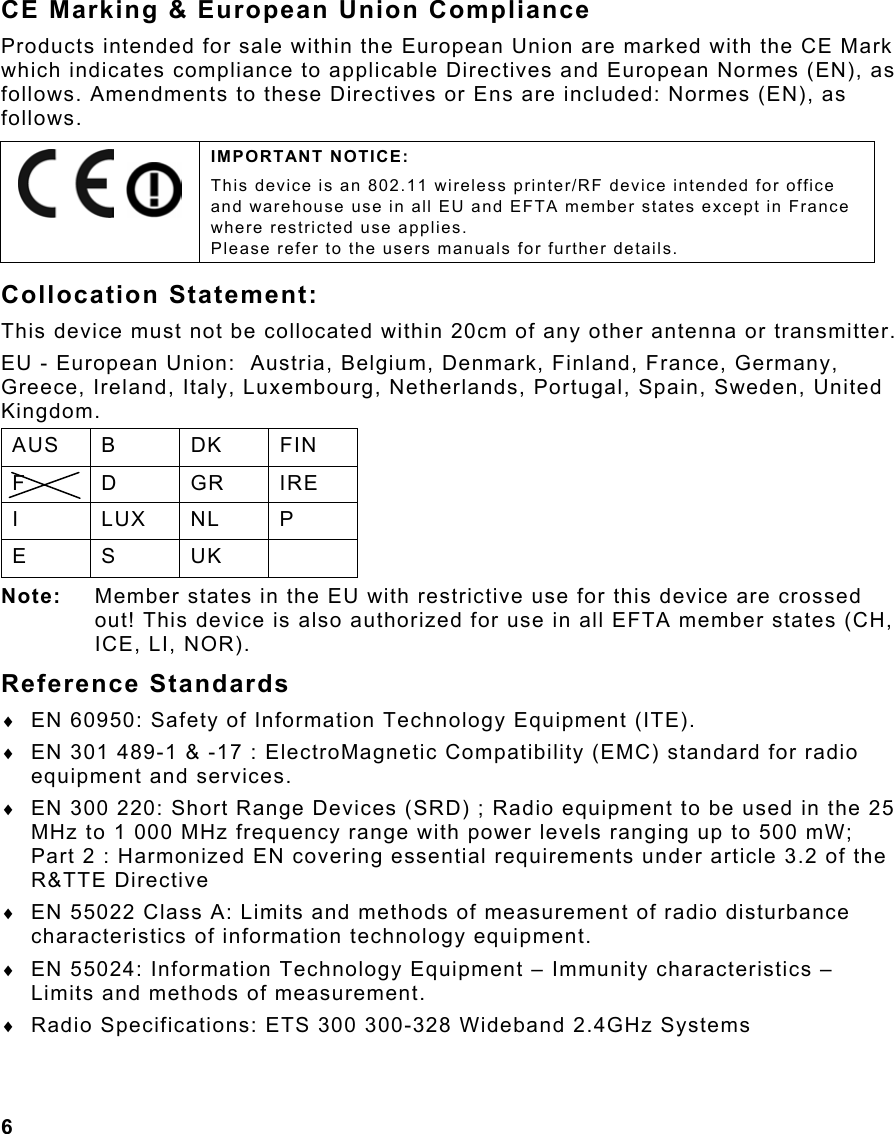  6                                                                 CE Marking &amp; European Union Compliance Products intended for sale within the European Union are marked with the CE Mark which indicates compliance to applicable Directives and European Normes (EN), as follows. Amendments to these Directives or Ens are included: Normes (EN), as follows. Collocation Statement: This device must not be collocated within 20cm of any other antenna or transmitter. EU - European Union:  Austria, Belgium, Denmark, Finland, France, Germany, Greece, Ireland, Italy, Luxembourg, Netherlands, Portugal, Spain, Sweden, United Kingdom. AUS B  DK  FIN F D GR IRE I LUX NL P E S UK  Note:  Member states in the EU with restrictive use for this device are crossed out! This device is also authorized for use in all EFTA member states (CH, ICE, LI, NOR). Reference Standards ♦  EN 60950: Safety of Information Technology Equipment (ITE). ♦  EN 301 489-1 &amp; -17 : ElectroMagnetic Compatibility (EMC) standard for radio equipment and services. ♦  EN 300 220: Short Range Devices (SRD) ; Radio equipment to be used in the 25 MHz to 1 000 MHz frequency range with power levels ranging up to 500 mW; Part 2 : Harmonized EN covering essential requirements under article 3.2 of the R&amp;TTE Directive ♦  EN 55022 Class A: Limits and methods of measurement of radio disturbance characteristics of information technology equipment. ♦  EN 55024: Information Technology Equipment – Immunity characteristics – Limits and methods of measurement. ♦  Radio Specifications: ETS 300 300-328 Wideband 2.4GHz Systems     IMPORTANT NOTICE: This device is an 802.11 wireless printer/RF device intended for office and warehouse use in all EU and EFTA member states except in France where restricted use applies.   Please refer to the users manuals for further details. 