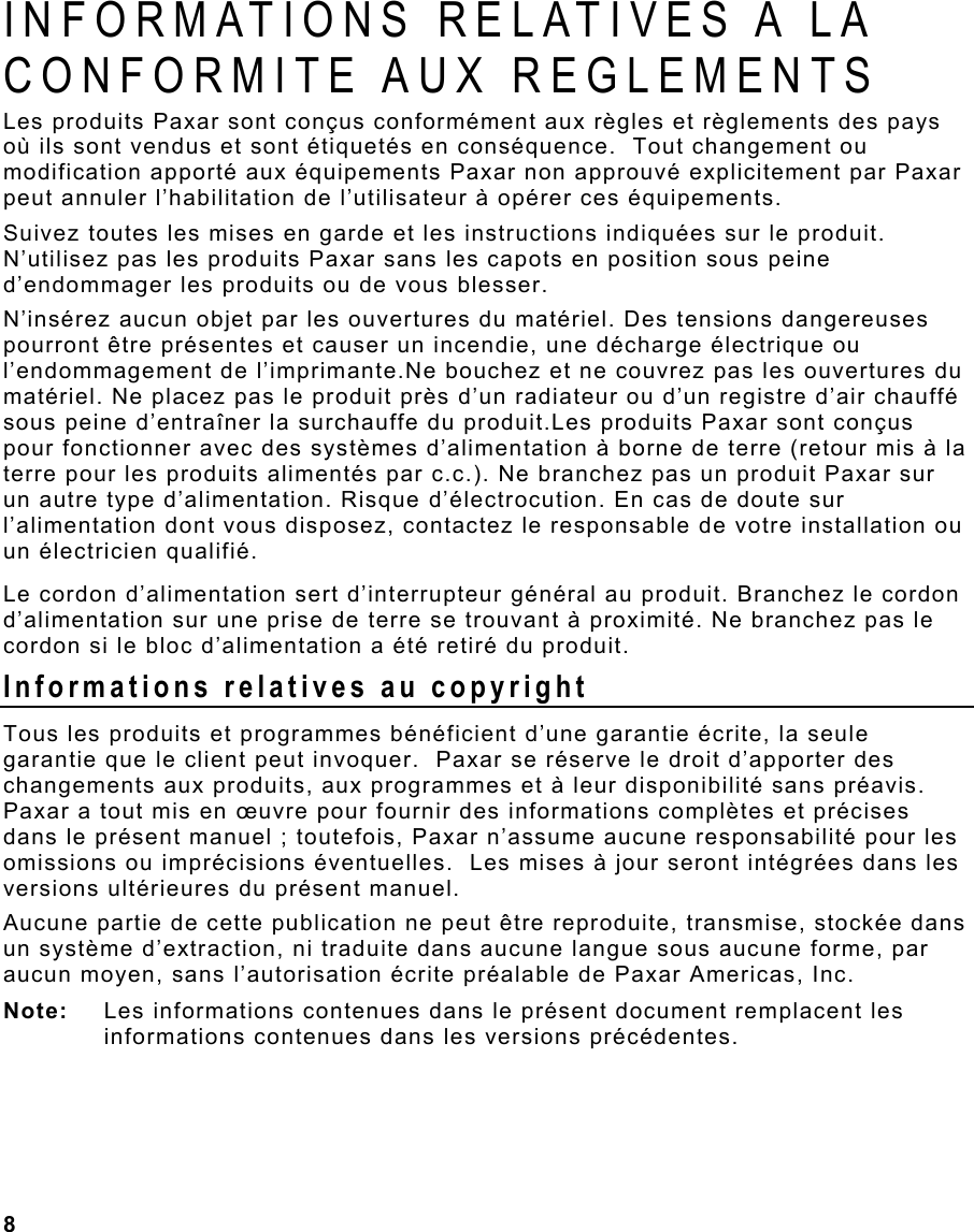  8                                                                 INFORMATIONS RELATIVES A LA CONFORMITE AUX REGLEMENTS Les produits Paxar sont conçus conformément aux règles et règlements des pays où ils sont vendus et sont étiquetés en conséquence.  Tout changement ou modification apporté aux équipements Paxar non approuvé explicitement par Paxar peut annuler l’habilitation de l’utilisateur à opérer ces équipements. Suivez toutes les mises en garde et les instructions indiquées sur le produit. N’utilisez pas les produits Paxar sans les capots en position sous peine d’endommager les produits ou de vous blesser. N’insérez aucun objet par les ouvertures du matériel. Des tensions dangereuses pourront être présentes et causer un incendie, une décharge électrique ou l’endommagement de l’imprimante.Ne bouchez et ne couvrez pas les ouvertures du matériel. Ne placez pas le produit près d’un radiateur ou d’un registre d’air chauffé sous peine d’entraîner la surchauffe du produit.Les produits Paxar sont conçus pour fonctionner avec des systèmes d’alimentation à borne de terre (retour mis à la terre pour les produits alimentés par c.c.). Ne branchez pas un produit Paxar sur un autre type d’alimentation. Risque d’électrocution. En cas de doute sur l’alimentation dont vous disposez, contactez le responsable de votre installation ou un électricien qualifié. Le cordon d’alimentation sert d’interrupteur général au produit. Branchez le cordon d’alimentation sur une prise de terre se trouvant à proximité. Ne branchez pas le cordon si le bloc d’alimentation a été retiré du produit. Informations relatives au copyright Tous les produits et programmes bénéficient d’une garantie écrite, la seule garantie que le client peut invoquer.  Paxar se réserve le droit d’apporter des changements aux produits, aux programmes et à leur disponibilité sans préavis.  Paxar a tout mis en œuvre pour fournir des informations complètes et précises dans le présent manuel ; toutefois, Paxar n’assume aucune responsabilité pour les omissions ou imprécisions éventuelles.  Les mises à jour seront intégrées dans les versions ultérieures du présent manuel. Aucune partie de cette publication ne peut être reproduite, transmise, stockée dans un système d’extraction, ni traduite dans aucune langue sous aucune forme, par aucun moyen, sans l’autorisation écrite préalable de Paxar Americas, Inc. Note:  Les informations contenues dans le présent document remplacent les informations contenues dans les versions précédentes. 