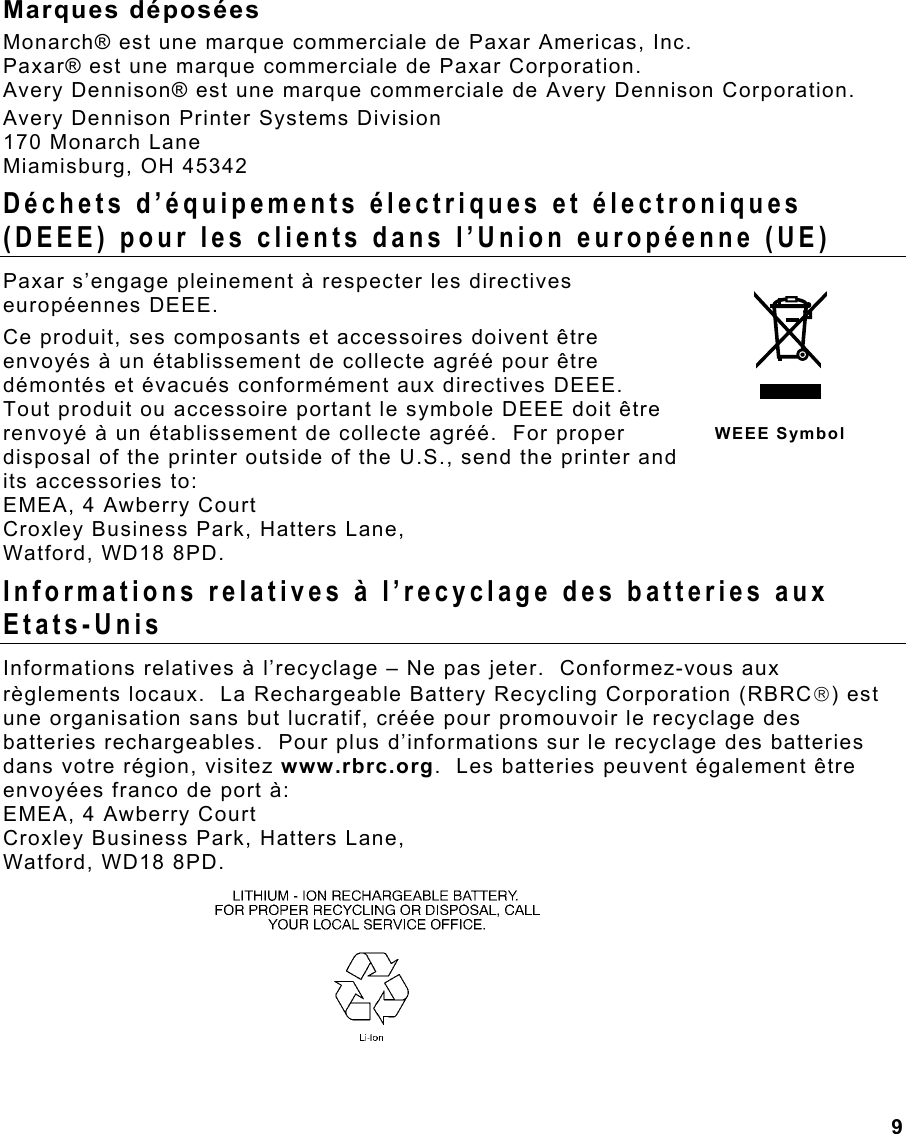  9 Marques déposées Monarch® est une marque commerciale de Paxar Americas, Inc. Paxar® est une marque commerciale de Paxar Corporation. Avery Dennison® est une marque commerciale de Avery Dennison Corporation. Avery Dennison Printer Systems Division 170 Monarch Lane Miamisburg, OH 45342 Déchets d’équipements électriques et électroniques (DEEE) pour les clients dans l’Union européenne (UE) Paxar s’engage pleinement à respecter les directives européennes DEEE.  Ce produit, ses composants et accessoires doivent être envoyés à un établissement de collecte agréé pour être démontés et évacués conformément aux directives DEEE.  Tout produit ou accessoire portant le symbole DEEE doit être renvoyé à un établissement de collecte agréé.  For proper disposal of the printer outside of the U.S., send the printer and its accessories to: EMEA, 4 Awberry Court  Croxley Business Park, Hatters Lane, Watford, WD18 8PD. Informations relatives à l’recyclage des batteries aux Etats-Unis Informations relatives à l’recyclage – Ne pas jeter.  Conformez-vous aux règlements locaux.  La Rechargeable Battery Recycling Corporation (RBRC) est une organisation sans but lucratif, créée pour promouvoir le recyclage des batteries rechargeables.  Pour plus d’informations sur le recyclage des batteries dans votre région, visitez www.rbrc.org.  Les batteries peuvent également être envoyées franco de port à:  EMEA, 4 Awberry Court  Croxley Business Park, Hatters Lane, Watford, WD18 8PD.     WEEE Symbol 