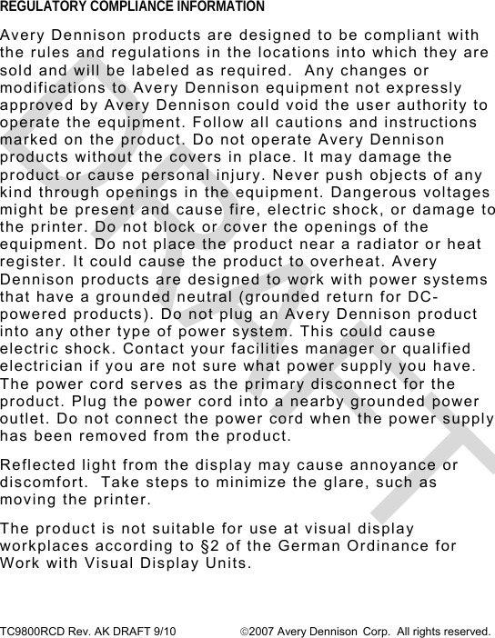  TC9800RCD Rev. AK DRAFT 9/10  2007 Avery Dennison Corp.  All rights reserved. REGULATORY COMPLIANCE INFORMATION Avery Dennison products are designed to be compliant with the rules and regulations in the locations into which they are sold and will be labeled as required.  Any changes or modifications to Avery Dennison equipment not expressly approved by Avery Dennison could void the user authority to operate the equipment. Follow all cautions and instructions marked on the product. Do not operate Avery Dennison products without the covers in place. It may damage the product or cause personal injury. Never push objects of any kind through openings in the equipment. Dangerous voltages might be present and cause fire, electric shock, or damage to the printer. Do not block or cover the openings of the equipment. Do not place the product near a radiator or heat register. It could cause the product to overheat. Avery Dennison products are designed to work with power systems that have a grounded neutral (grounded return for DC-powered products). Do not plug an Avery Dennison product into any other type of power system. This could cause electric shock. Contact your facilities manager or qualified electrician if you are not sure what power supply you have. The power cord serves as the primary disconnect for the product. Plug the power cord into a nearby grounded power outlet. Do not connect the power cord when the power supply has been removed from the product. Reflected light from the display may cause annoyance or discomfort.  Take steps to minimize the glare, such as moving the printer. The product is not suitable for use at visual display workplaces according to §2 of the German Ordinance for Work with Visual Display Units. DRAFT