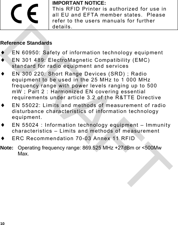  10  Reference Standards  EN 60950: Safety of information technology equipment  EN 301 489: ElectroMagnetic Compatibility (EMC) standard for radio equipment and services  EN 300 220: Short Range Devices (SRD) ; Radio equipment to be used in the 25 MHz to 1 000 MHz frequency range with power levels ranging up to 500 mW ; Part 2 : Harmonized EN covering essential requirements under article 3.2 of the R&amp;TTE Directive  EN 55022: Limits and methods of measurement of radio disturbance characteristics of information technology equipment.  EN 55024 : Information technology equipment – Immunity characteristics – Limits and methods of measurement  ERC Recommendation 70-03 Annex 11 RFID Note:  Operating frequency range: 869.525 MHz +27dBm or &lt;500Mw Max.  IMPORTANT NOTICE: This RFID Printer is authorized for use in all EU and EFTA member states.  Please refer to the users manuals for further details. DRAFT