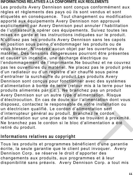  11 INFORMATIONS RELATIVES A LA CONFORMITE AUX REGLEMENTS Les produits Avery Dennison sont conçus conformément aux règles et règlements des pays où ils sont vendus et sont étiquetés en conséquence.  Tout changement ou modification apporté aux équipements Avery Dennison non approuvé explicitement par Avery Dennison peut annuler l’habilitation de l’utilisateur à opérer ces équipements. Suivez toutes les mises en garde et les instructions indiquées sur le produit. N’utilisez pas les produits Avery Dennison sans les capots en position sous peine d’endommager les produits ou de vous blesser. N’insérez aucun objet par les ouvertures du matériel. Des tensions dangereuses pourront être présentes et causer un incendie, une décharge électrique ou l’endommagement de l’imprimante.Ne bouchez et ne couvrez pas les ouvertures du matériel. Ne placez pas le produit près d’un radiateur ou d’un registre d’air chauffé sous peine d’entraîner la surchauffe du produit.Les produits Avery Dennison sont conçus pour fonctionner avec des systèmes d’alimentation à borne de terre (retour mis à la terre pour les produits alimentés par c.c.). Ne branchez pas un produit Avery Dennison sur un autre type d’alimentation. Risque d’électrocution. En cas de doute sur l’alimentation dont vous disposez, contactez le responsable de votre installation ou un électricien qualifié. Le cordon d’alimentation sert d’interrupteur général au produit. Branchez le cordon d’alimentation sur une prise de terre se trouvant à proximité. Ne branchez pas le cordon si le bloc d’alimentation a été retiré du produit. Informations relatives au copyright Tous les produits et programmes bénéficient d’une garantie écrite, la seule garantie que le client peut invoquer.  Avery Dennison Corp. se réserve le droit d’apporter des changements aux produits, aux programmes et à leur disponibilité sans préavis.  Avery Dennison Corp. a tout mis DRAFT