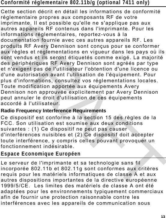  13 Conformité réglementaire 802.11b/g (optional 7411 only) Cette section décrit en détail les informations de conformité réglementaire propres aux composants RF de votre imprimante. Il est possible qu&apos;elle ne s&apos;applique pas aux autres appareils RF contenus dans l&apos;imprimante. Pour les informations réglementaires, reportez-vous à la documentation fournie avec ces autres appareils RF. Les produits RF Avery Dennison sont conçus pour se conformer aux règles et réglementations en vigueur dans les pays où ils sont vendus et ils seront étiquetés comme exigé. La majorité des périphériques RF Avery Dennison sont agréés par type et n&apos;exigent pas de l&apos;utilisateur l&apos;obtention d&apos;une licence ou d&apos;une autorisation avant l&apos;utilisation de l&apos;équipement. Pour plus d&apos;informations, consultez vos réglementations locales. Toute modification apportée aux équipements Avery Dennison non approuvée explicitement par Avery Dennison peut annuler le droit d&apos;utilisation de ces équipements accordé à l&apos;utilisateur. Radio Frequency Interference Requirements Ce dispositif est conforme à la section 15 des règles de la FCC. Son utilisation est soumise aux deux conditions suivantes : (1) Ce dispositif ne peut pas causer d&apos;interférences nuisibles et (2) Ce dispositif doit accepter toute interférence, y compris celles pouvant provoquer un fonctionnement indésirable. Espace Economique Européen Le serveur de l&apos;imprimante et sa technologie sans fil  incorporée 802.11b et 802.11g sont conformes aux critères requis pour les matériels informatiques de classe A et aux autres dispositions importantes de la directive européenne 1999/5/CE.  Les limites des matériels de classe A ont été adaptées pour les environnements typiquement commerciaux afin de fournir une protection raisonnable contre les interférences avec les appareils de communication sous DRAFT