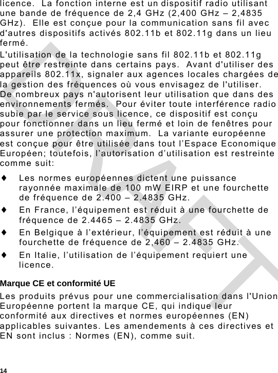  14 licence.  La fonction interne est un dispositif radio utilisant une bande de fréquence de 2,4 GHz (2,400 GHz – 2,4835 GHz).  Elle est conçue pour la communication sans fil avec d&apos;autres dispositifs activés 802.11b et 802.11g dans un lieu fermé. L&apos;utilisation de la technologie sans fil 802.11b et 802.11g peut être restreinte dans certains pays.  Avant d&apos;utiliser des appareils 802.11x, signaler aux agences locales chargées de la gestion des fréquences où vous envisagez de l&apos;utiliser.  De nombreux pays n&apos;autorisent leur utilisation que dans des environnements fermés.  Pour éviter toute interférence radio subie par le service sous licence, ce dispositif est conçu pour fonctionner dans un lieu fermé et loin de fenêtres pour assurer une protection maximum.  La variante européenne est conçue pour être utilisée dans tout l’Espace Economique Européen; toutefois, l’autorisation d’utilisation est restreinte comme suit:  Les normes européennes dictent une puissance rayonnée maximale de 100 mW EIRP et une fourchette de fréquence de 2.400 – 2.4835 GHz.  En France, l’équipement est réduit à une fourchette de fréquence de 2.4465 – 2.4835 GHz.  En Belgique à l’extérieur, l’équipement est réduit à une fourchette de fréquence de 2,460 – 2.4835 GHz.  En Italie, l’utilisation de l’équipement requiert une licence. Marque CE et conformité UE Les produits prévus pour une commercialisation dans l&apos;Union Européenne portent la marque CE, qui indique leur conformité aux directives et normes européennes (EN) applicables suivantes. Les amendements à ces directives et EN sont inclus : Normes (EN), comme suit. DRAFT