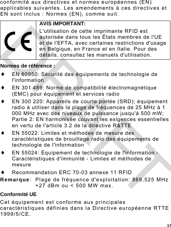  17 conformité aux directives et normes européennes (EN) applicables suivantes. Les amendements à ces directives et EN sont inclus : Normes (EN), comme suit. Normes de référence :  EN 60950: Sécurité des équipements de technologie de l&apos;information  EN 301 489: Norme de compatibilité électromagnétique (EMC) pour équipement et services radio   EN 300 220: Appareils de courte portée (SRD); équipement radio à utiliser dans la plage de fréquences de 25 MHz à 1 000 MHz avec des niveaux de puissance jusqu&apos;à 500 mW; Partie 2: EN harmonisée couvant les exigences essentielles en vertu de l&apos;article 3.2 de la directive R&amp;TTE  EN 55022: Limites et méthodes de mesure des caractéristiques de brouillage radio des équipements de technologie de l&apos;information  EN 55024: Équipement de technologie de l&apos;information - Caractéristiques d&apos;immunité - Limites et méthodes de mesure  Recommandation ERC 70-03 annexe 11 RFID Remarque:  Plage de fréquence d&apos;exploitation: 869,525 MHz +27 dBm ou &lt; 500 MW max. Conformité UE Cet équipement est conforme aux principales caractéristiques définies dans la Directive européenne RTTE 1999/5/CE.  AVIS IMPORTANT: L&apos;utilisation de cette imprimante RFID est autorisée dans tous les États membres de l&apos;UE et de l&apos;EFTA, avec certaines restrictions d&apos;usage en Belgique, en France et en Italie. Pour des détails, consultez les manuels d&apos;utilisation. DRAFT