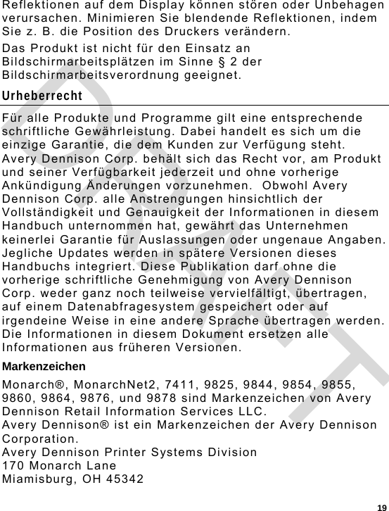  19 Reflektionen auf dem Display können stören oder Unbehagen verursachen. Minimieren Sie blendende Reflektionen, indem Sie z. B. die Position des Druckers verändern. Das Produkt ist nicht für den Einsatz an Bildschirmarbeitsplätzen im Sinne § 2 der Bildschirmarbeitsverordnung geeignet. Urheberrecht Für alle Produkte und Programme gilt eine entsprechende schriftliche Gewährleistung. Dabei handelt es sich um die einzige Garantie, die dem Kunden zur Verfügung steht.  Avery Dennison Corp. behält sich das Recht vor, am Produkt und seiner Verfügbarkeit jederzeit und ohne vorherige Ankündigung Änderungen vorzunehmen.  Obwohl Avery Dennison Corp. alle Anstrengungen hinsichtlich der Vollständigkeit und Genauigkeit der Informationen in diesem Handbuch unternommen hat, gewährt das Unternehmen keinerlei Garantie für Auslassungen oder ungenaue Angaben.  Jegliche Updates werden in spätere Versionen dieses Handbuchs integriert. Diese Publikation darf ohne die vorherige schriftliche Genehmigung von Avery Dennison Corp. weder ganz noch teilweise vervielfältigt, übertragen, auf einem Datenabfragesystem gespeichert oder auf irgendeine Weise in eine andere Sprache übertragen werden. Die Informationen in diesem Dokument ersetzen alle Informationen aus früheren Versionen. Markenzeichen Monarch®, MonarchNet2, 7411, 9825, 9844, 9854, 9855, 9860, 9864, 9876, und 9878 sind Markenzeichen von Avery Dennison Retail Information Services LLC. Avery Dennison® ist ein Markenzeichen der Avery Dennison Corporation. Avery Dennison Printer Systems Division 170 Monarch Lane Miamisburg, OH 45342 DRAFT