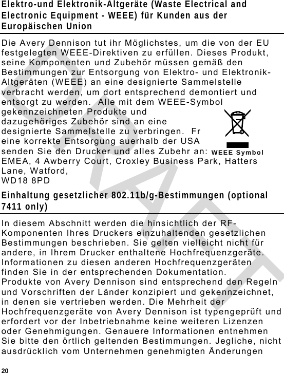  20 WEEE Symbol Elektro-und Elektronik-Altgeräte (Waste Electrical and Electronic Equipment - WEEE) für Kunden aus der Europäischen Union Die Avery Dennison tut ihr Möglichstes, um die von der EU festgelegten WEEE-Direktiven zu erfüllen. Dieses Produkt, seine Komponenten und Zubehör müssen gemäß den Bestimmungen zur Entsorgung von Elektro- und Elektronik-Altgeräten (WEEE) an eine designierte Sammelstelle verbracht werden, um dort entsprechend demontiert und entsorgt zu werden.  Alle mit dem WEEE-Symbol gekennzeichneten Produkte und dazugehöriges Zubehör sind an eine designierte Sammelstelle zu verbringen.  Fr eine korrekte Entsorgung auerhalb der USA senden Sie den Drucker und alles Zubehr an:  EMEA, 4 Awberry Court, Croxley Business Park, Hatters Lane, Watford,  WD18 8PD Einhaltung gesetzlicher 802.11b/g-Bestimmungen (optional 7411 only) In diesem Abschnitt werden die hinsichtlich der RF-Komponenten Ihres Druckers einzuhaltenden gesetzlichen Bestimmungen beschrieben. Sie gelten vielleicht nicht für andere, in Ihrem Drucker enthaltene Hochfrequenzgeräte. Informationen zu diesen anderen Hochfrequenzgeräten finden Sie in der entsprechenden Dokumentation. Produkte von Avery Dennison sind entsprechend den Regeln und Vorschriften der Länder konzipiert und gekennzeichnet, in denen sie vertrieben werden. Die Mehrheit der Hochfrequenzgeräte von Avery Dennison ist typengeprüft und erfordert vor der Inbetriebnahme keine weiteren Lizenzen oder Genehmigungen. Genauere Informationen entnehmen Sie bitte den örtlich geltenden Bestimmungen. Jegliche, nicht ausdrücklich vom Unternehmen genehmigten Änderungen DRAFT