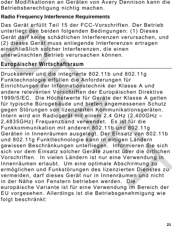  21 oder Modifikationen an Geräten von Avery Dennison kann die Betriebsberechtigung nichtig machen. Radio Frequency Interference Requirements Das Gerät erfüllt Teil 15 der FCC-Vorschriften. Der Betrieb unterliegt den beiden folgenden Bedingungen: (1) Dieses Gerät darf keine schädlichen Interferenzen verursachen, und (2) dieses Gerät muss anliegende Interferenzen ertragen einschließlich solcher Interferenzen, die einen unerwünschten Betrieb verursachen können.  Europäischer Wirtschaftsraum Druckserver und die integrierte 802.11b und 802.11g Funktechnologie erfüllen die Anforderungen für Einrichtungen der Informationstechnik der Klasse A und andere relevanten Vorschriften der Europäischen Direktive 1999/5/EC.  Die Höchstwerte für Geräte der Klasse A gelten für typische Bürogebäude und bieten angemessenen Schutz gegen Störungen von lizenzierten Kommunikationsgeräten. Intern wird ein Radiogerät mit einem 2,4 GHz (2,400GHz – 2,4835GHz) Frequenzband verwendet.  Es ist für die Funkkommunikation mit anderen 802.11b und 802.11g Geräten in Innenräumen ausgelegt. Der Einsatz von 802.11b und 802.11g Funkttechnologie kann in einigen Ländern gewissen Beschränkungen unterliegen.  Informieren Sie sich sich vor dem Einsatz solcher Geräte zuerst über die örtlichen Vorschriften.  In vielen Ländern ist nur eine Verwendung in Innenräumen erlaubt.  Um eine optimale Abschirmung zu ermöglichen und Funkstörungen des lizenzierten Dienstes zu vermeiden, darf dieses Gerät nur in Innenräumen und nicht in der Nähe von Fenstern betrieben werden.  Die europäische Variante ist für eine Verwendung im Bereich der EU vorgesehen. Allerdings ist die Betriebsgenehmigung wie folgt beschränkt: DRAFT