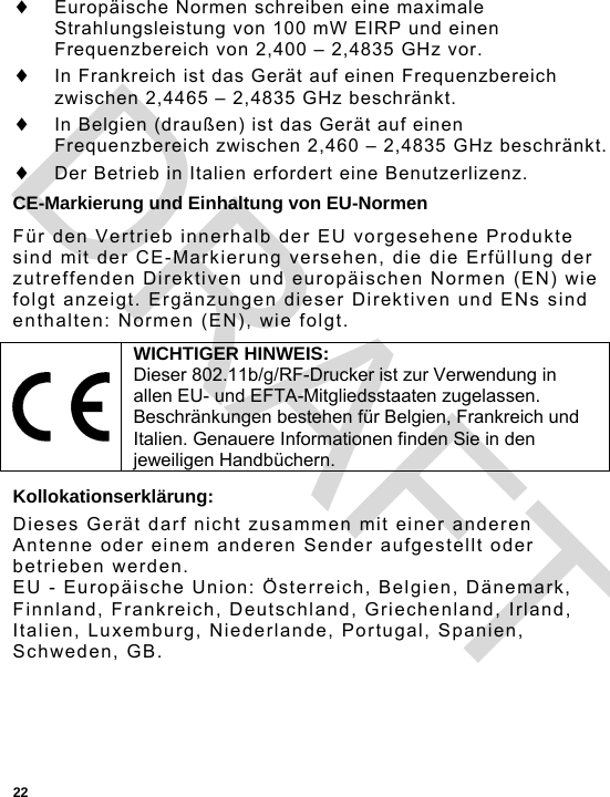  22  Europäische Normen schreiben eine maximale Strahlungsleistung von 100 mW EIRP und einen Frequenzbereich von 2,400 – 2,4835 GHz vor.  In Frankreich ist das Gerät auf einen Frequenzbereich zwischen 2,4465 – 2,4835 GHz beschränkt.  In Belgien (draußen) ist das Gerät auf einen Frequenzbereich zwischen 2,460 – 2,4835 GHz beschränkt.  Der Betrieb in Italien erfordert eine Benutzerlizenz. CE-Markierung und Einhaltung von EU-Normen Für den Vertrieb innerhalb der EU vorgesehene Produkte sind mit der CE-Markierung versehen, die die Erfüllung der zutreffenden Direktiven und europäischen Normen (EN) wie folgt anzeigt. Ergänzungen dieser Direktiven und ENs sind enthalten: Normen (EN), wie folgt. Kollokationserklärung: Dieses Gerät darf nicht zusammen mit einer anderen Antenne oder einem anderen Sender aufgestellt oder betrieben werden. EU - Europäische Union: Österreich, Belgien, Dänemark, Finnland, Frankreich, Deutschland, Griechenland, Irland, Italien, Luxemburg, Niederlande, Portugal, Spanien, Schweden, GB.  WICHTIGER HINWEIS: Dieser 802.11b/g/RF-Drucker ist zur Verwendung in allen EU- und EFTA-Mitgliedsstaaten zugelassen. Beschränkungen bestehen für Belgien, Frankreich und Italien. Genauere Informationen finden Sie in den jeweiligen Handbüchern. DRAFT