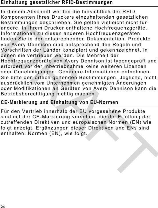  24 Einhaltung gesetzlicher RFID-Bestimmungen In diesem Abschnitt werden die hinsichtlich der RFID-Komponenten Ihres Druckers einzuhaltenden gesetzlichen Bestimmungen beschrieben. Sie gelten vielleicht nicht für andere, in Ihrem Drucker enthaltene Hochfrequenzgeräte. Informationen zu diesen anderen Hochfrequenzgeräten finden Sie in der entsprechenden Dokumentation. Produkte von Avery Dennison sind entsprechend den Regeln und Vorschriften der Länder konzipiert und gekennzeichnet, in denen sie vertrieben werden. Die Mehrheit der Hochfrequenzgeräte von Avery Dennison ist typengeprüft und erfordert vor der Inbetriebnahme keine weiteren Lizenzen oder Genehmigungen. Genauere Informationen entnehmen Sie bitte den örtlich geltenden Bestimmungen. Jegliche, nicht ausdrücklich vom Unternehmen genehmigten Änderungen oder Modifikationen an Geräten von Avery Dennison kann die Betriebsberechtigung nichtig machen. CE-Markierung und Einhaltung von EU-Normen Für den Vertrieb innerhalb der EU vorgesehene Produkte sind mit der CE-Markierung versehen, die die Erfüllung der zutreffenden Direktiven und europäischen Normen (EN) wie folgt anzeigt. Ergänzungen dieser Direktiven und ENs sind enthalten: Normen (EN), wie folgt. DRAFT