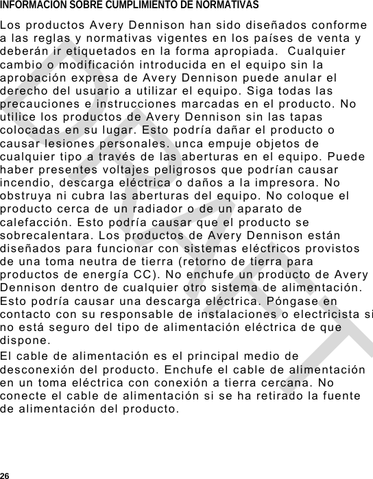  26 INFORMACION SOBRE CUMPLIMIENTO DE NORMATIVAS  Los productos Avery Dennison han sido diseñados conforme a las reglas y normativas vigentes en los países de venta y deberán ir etiquetados en la forma apropiada.  Cualquier cambio o modificación introducida en el equipo sin la aprobación expresa de Avery Dennison puede anular el derecho del usuario a utilizar el equipo. Siga todas las precauciones e instrucciones marcadas en el producto. No utilice los productos de Avery Dennison sin las tapas colocadas en su lugar. Esto podría dañar el producto o causar lesiones personales. unca empuje objetos de cualquier tipo a través de las aberturas en el equipo. Puede haber presentes voltajes peligrosos que podrían causar incendio, descarga eléctrica o daños a la impresora. No obstruya ni cubra las aberturas del equipo. No coloque el producto cerca de un radiador o de un aparato de calefacción. Esto podría causar que el producto se sobrecalentara. Los productos de Avery Dennison están diseñados para funcionar con sistemas eléctricos provistos de una toma neutra de tierra (retorno de tierra para productos de energía CC). No enchufe un producto de Avery Dennison dentro de cualquier otro sistema de alimentación. Esto podría causar una descarga eléctrica. Póngase en contacto con su responsable de instalaciones o electricista si no está seguro del tipo de alimentación eléctrica de que dispone. El cable de alimentación es el principal medio de desconexión del producto. Enchufe el cable de alimentación en un toma eléctrica con conexión a tierra cercana. No conecte el cable de alimentación si se ha retirado la fuente de alimentación del producto. DRAFT