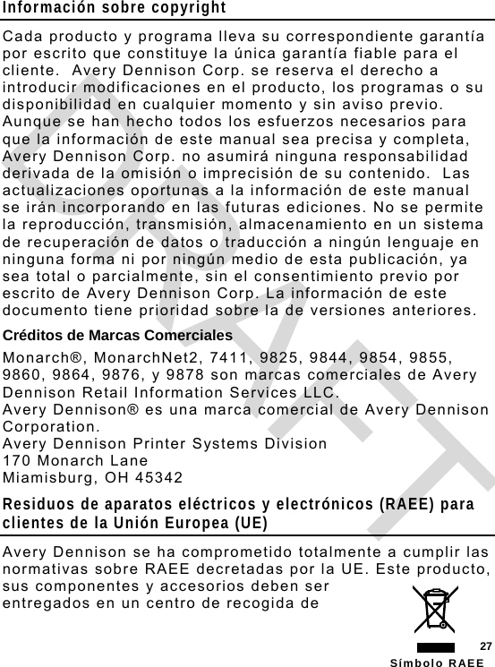  27 Símbolo RAEE Información sobre copyright Cada producto y programa lleva su correspondiente garantía por escrito que constituye la única garantía fiable para el cliente.  Avery Dennison Corp. se reserva el derecho a introducir modificaciones en el producto, los programas o su disponibilidad en cualquier momento y sin aviso previo.  Aunque se han hecho todos los esfuerzos necesarios para que la información de este manual sea precisa y completa, Avery Dennison Corp. no asumirá ninguna responsabilidad derivada de la omisión o imprecisión de su contenido.  Las actualizaciones oportunas a la información de este manual se irán incorporando en las futuras ediciones. No se permite la reproducción, transmisión, almacenamiento en un sistema de recuperación de datos o traducción a ningún lenguaje en ninguna forma ni por ningún medio de esta publicación, ya sea total o parcialmente, sin el consentimiento previo por escrito de Avery Dennison Corp. La información de este documento tiene prioridad sobre la de versiones anteriores. Créditos de Marcas Comerciales Monarch®, MonarchNet2, 7411, 9825, 9844, 9854, 9855, 9860, 9864, 9876, y 9878 son marcas comerciales de Avery Dennison Retail Information Services LLC. Avery Dennison® es una marca comercial de Avery Dennison Corporation. Avery Dennison Printer Systems Division 170 Monarch Lane Miamisburg, OH 45342 Residuos de aparatos eléctricos y electrónicos (RAEE) para clientes de la Unión Europea (UE) Avery Dennison se ha comprometido totalmente a cumplir las normativas sobre RAEE decretadas por la UE. Este producto, sus componentes y accesorios deben ser entregados en un centro de recogida de DRAFT