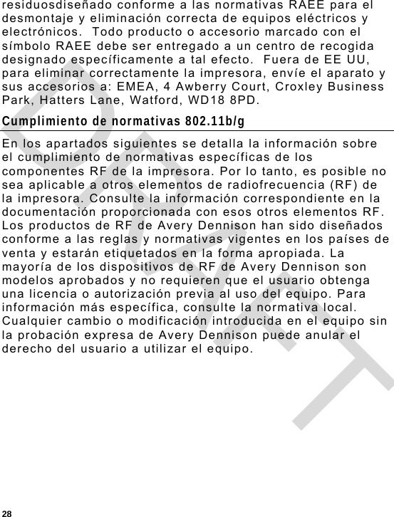  28 residuosdiseñado conforme a las normativas RAEE para el desmontaje y eliminación correcta de equipos eléctricos y electrónicos.  Todo producto o accesorio marcado con el símbolo RAEE debe ser entregado a un centro de recogida designado específicamente a tal efecto.  Fuera de EE UU, para eliminar correctamente la impresora, envíe el aparato y sus accesorios a: EMEA, 4 Awberry Court, Croxley Business Park, Hatters Lane, Watford, WD18 8PD. Cumplimiento de normativas 802.11b/g En los apartados siguientes se detalla la información sobre el cumplimiento de normativas específicas de los componentes RF de la impresora. Por lo tanto, es posible no sea aplicable a otros elementos de radiofrecuencia (RF) de la impresora. Consulte la información correspondiente en la documentación proporcionada con esos otros elementos RF. Los productos de RF de Avery Dennison han sido diseñados conforme a las reglas y normativas vigentes en los países de venta y estarán etiquetados en la forma apropiada. La mayoría de los dispositivos de RF de Avery Dennison son modelos aprobados y no requieren que el usuario obtenga una licencia o autorización previa al uso del equipo. Para información más específica, consulte la normativa local. Cualquier cambio o modificación introducida en el equipo sin la probación expresa de Avery Dennison puede anular el derecho del usuario a utilizar el equipo. DRAFT