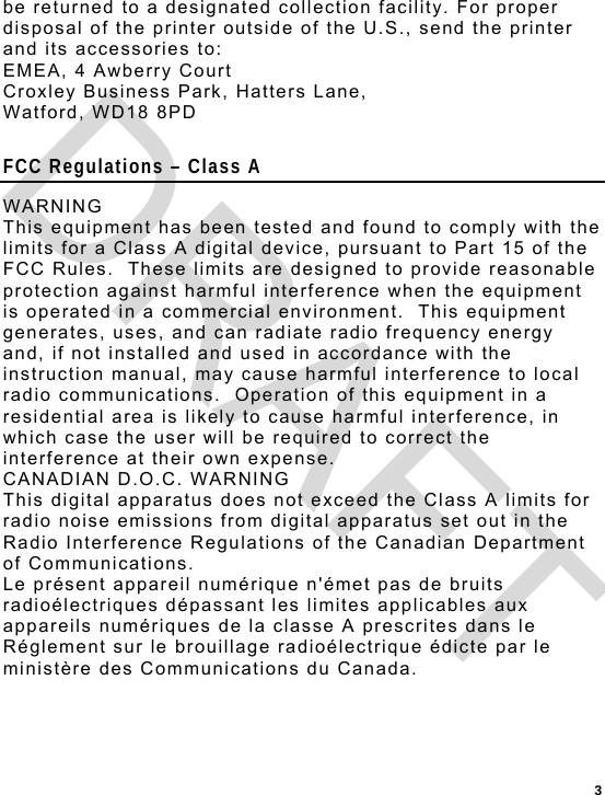  3 be returned to a designated collection facility. For proper disposal of the printer outside of the U.S., send the printer and its accessories to: EMEA, 4 Awberry Court  Croxley Business Park, Hatters Lane, Watford, WD18 8PD  FCC Regulations – Class A WARNING This equipment has been tested and found to comply with the limits for a Class A digital device, pursuant to Part 15 of the FCC Rules.  These limits are designed to provide reasonable protection against harmful interference when the equipment is operated in a commercial environment.  This equipment generates, uses, and can radiate radio frequency energy and, if not installed and used in accordance with the instruction manual, may cause harmful interference to local radio communications.  Operation of this equipment in a residential area is likely to cause harmful interference, in which case the user will be required to correct the interference at their own expense. CANADIAN D.O.C. WARNING This digital apparatus does not exceed the Class A limits for radio noise emissions from digital apparatus set out in the Radio Interference Regulations of the Canadian Department of Communications. Le présent appareil numérique n&apos;émet pas de bruits radioélectriques dépassant les limites applicables aux appareils numériques de la classe A prescrites dans le Réglement sur le brouillage radioélectrique édicte par le ministère des Communications du Canada.  DRAFT