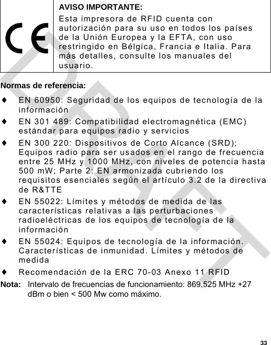  33 Normas de referencia:  EN 60950: Seguridad de los equipos de tecnología de la información  EN 301 489: Compatibilidad electromagnética (EMC) estándar para equipos radio y servicios  EN 300 220: Dispositivos de Corto Alcance (SRD); Equipos radio para ser usados en el rango de frecuencia entre 25 MHz y 1000 MHz, con niveles de potencia hasta 500 mW; Parte 2: EN armonizada cubriendo los requisitos esenciales según el artículo 3.2 de la directiva de R&amp;TTE  EN 55022: Límites y métodos de medida de las características relativas a las perturbaciones radioeléctricas de los equipos de tecnología de la información  EN 55024: Equipos de tecnología de la información. Características de inmunidad. Límites y métodos de medida  Recomendación de la ERC 70-03 Anexo 11 RFID Nota:  Intervalo de frecuencias de funcionamiento: 869,525 MHz +27 dBm o bien &lt; 500 Mw como máximo.  AVISO IMPORTANTE: Esta impresora de RFID cuenta con autorización para su uso en todos los países de la Unión Europea y la EFTA, con uso restringido en Bélgica, Francia e Italia. Para más detalles, consulte los manuales del usuario. DRAFT