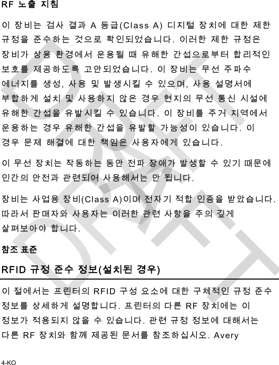  4-KO RF 노출 지침  이 장비는 검사 결과 A 등급(Class A) 디지털 장치에 대한 제한 규정을 준수하는 것으로 확인되었습니다. 이러한 제한 규정은 장비가 상용 환경에서 운용될 때 유해한 간섭으로부터 합리적인 보호를 제공하도록 고안되었습니다. 이 장비는 무선 주파수 에너지를 생성, 사용 및 발생시킬 수 있으며, 사용 설명서에 부합하게 설치 및 사용하지 않은 경우 현지의 무선 통신 시설에 유해한 간섭을 유발시킬 수 있습니다. 이 장비를 주거 지역에서 운용하는 경우 유해한 간섭을 유발할 가능성이 있습니다. 이 경우 문제 해결에 대한 책임은 사용자에게 있습니다. 이 무선 장치는 작동하는 동안 전파 장애가 발생할 수 있기 때문에 인간의 안전과 관련되어 사용해서는 안 됩니다. 장비는 사업용 장비(Class A)이며 전자기 적합 인증을 받았습니다. 따라서 판매자와 사용자는 이러한 관련 사항을 주의 깊게 살펴보아야 합니다. 참조 표준 RFID 규정 준수 정보(설치된 경우) 이 절에서는 프린터의 RFID 구성 요소에 대한 구체적인 규정 준수 정보를 상세하게 설명합니다. 프린터의 다른 RF 장치에는 이 정보가 적용되지 않을 수 있습니다. 관련 규정 정보에 대해서는 다른 RF 장치와 함께 제공된 문서를 참조하십시오. Avery DRAFT