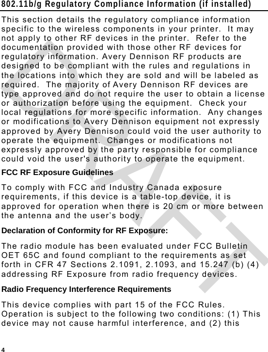  4 802.11b/g Regulatory Compliance Information (if installed) This section details the regulatory compliance information specific to the wireless components in your printer.  It may not apply to other RF devices in the printer.  Refer to the documentation provided with those other RF devices for regulatory information. Avery Dennison RF products are designed to be compliant with the rules and regulations in the locations into which they are sold and will be labeled as required.  The majority of Avery Dennison RF devices are type approved and do not require the user to obtain a license or authorization before using the equipment.  Check your local regulations for more specific information.  Any changes or modifications to Avery Dennison equipment not expressly approved by Avery Dennison could void the user authority to operate the equipment.  Changes or modifications not expressly approved by the party responsible for compliance could void the user&apos;s authority to operate the equipment. FCC RF Exposure Guidelines To comply with FCC and Industry Canada exposure requirements, if this device is a table-top device, it is approved for operation when there is 20 cm or more between the antenna and the user’s body. Declaration of Conformity for RF Exposure: The radio module has been evaluated under FCC Bulletin OET 65C and found compliant to the requirements as set forth in CFR 47 Sections 2.1091, 2.1093, and 15.247 (b) (4) addressing RF Exposure from radio frequency devices. Radio Frequency Interference Requirements This device complies with part 15 of the FCC Rules. Operation is subject to the following two conditions: (1) This device may not cause harmful interference, and (2) this DRAFT