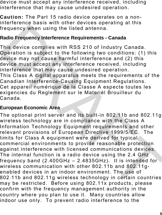  5 device must accept any interference received, including interference that may cause undesired operation. Caution: The Part 15 radio device operates on a non-interference basis with other devices operating at this frequency when using the listed antenna. Radio Frequency Interference Requirements - Canada This device complies with RSS 210 of Industry Canada.  Operation is subject to the following two conditions: (1) this device may not cause harmful interference and (2) this device must accept any interference received, including interference that may cause undesired operation. This Class A digital apparatus meets the requirements of the Canadian Interference-Causing Equipment Regulations.  Cet appareil numérique de la Classe A especte toutes les exigencies du Reglement sur le Materiél Brouilleur du Canada. European Economic Area The optional print server and its built-in 802.11b and 802.11g wireless technology are in compliance with the Class A Information Technology Equipment requirements and other relevant provisions of European Directive 1999/5/EC.  The limits for Class A equipment were derived for typical commercial environments to provide reasonable protection against interference with licensed communications devices.  The internal function is a radio device using the 2.4 GHz frequency band (2.400GHz – 2.4835GHz).  It is intended for wireless communication with other 802.11b and 802.11g-enabled devices in an indoor environment. The use of 802.11b and 802.11g wireless technology in certain countries may be restricted.  Before using 802.11x products, please confirm with the frequency management authority in the country where you plan to use it.  Many countries allow indoor use only.  To prevent radio interference to the DRAFT