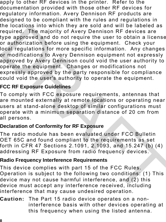  8 apply to other RF devices in the printer.  Refer to the documentation provided with those other RF devices for regulatory information. Avery Dennison RF products are designed to be compliant with the rules and regulations in the locations into which they are sold and will be labeled as required.  The majority of Avery Dennison RF devices are type approved and do not require the user to obtain a license or authorization before using the equipment.  Check your local regulations for more specific information.  Any changes or modifications to Avery Dennison equipment not expressly approved by Avery Dennison could void the user authority to operate the equipment.  Changes or modifications not expressly approved by the party responsible for compliance could void the user&apos;s authority to operate the equipment. FCC RF Exposure Guidelines To comply with FCC exposure requirements, antennas that are mounted externally at remote locations or operating near users at stand-alone desktop of similar configurations must operate with a minimum separation distance of 20 cm from all persons. Declaration of Conformity for RF Exposure The radio module has been evaluated under FCC Bulletin OET 65C and found compliant to the requirements as set forth in CFR 47 Sections 2.1091, 2.1093, and 15.247 (b) (4) addressing RF Exposure from radio frequency devices. Radio Frequency Interference Requirements This device complies with part 15 of the FCC Rules. Operation is subject to the following two conditions: (1) This device may not cause harmful interference, and (2) this device must accept any interference received, including interference that may cause undesired operation. Caution:  The Part 15 radio device operates on a non-interference basis with other devices operating at this frequency when using the listed antenna. DRAFT