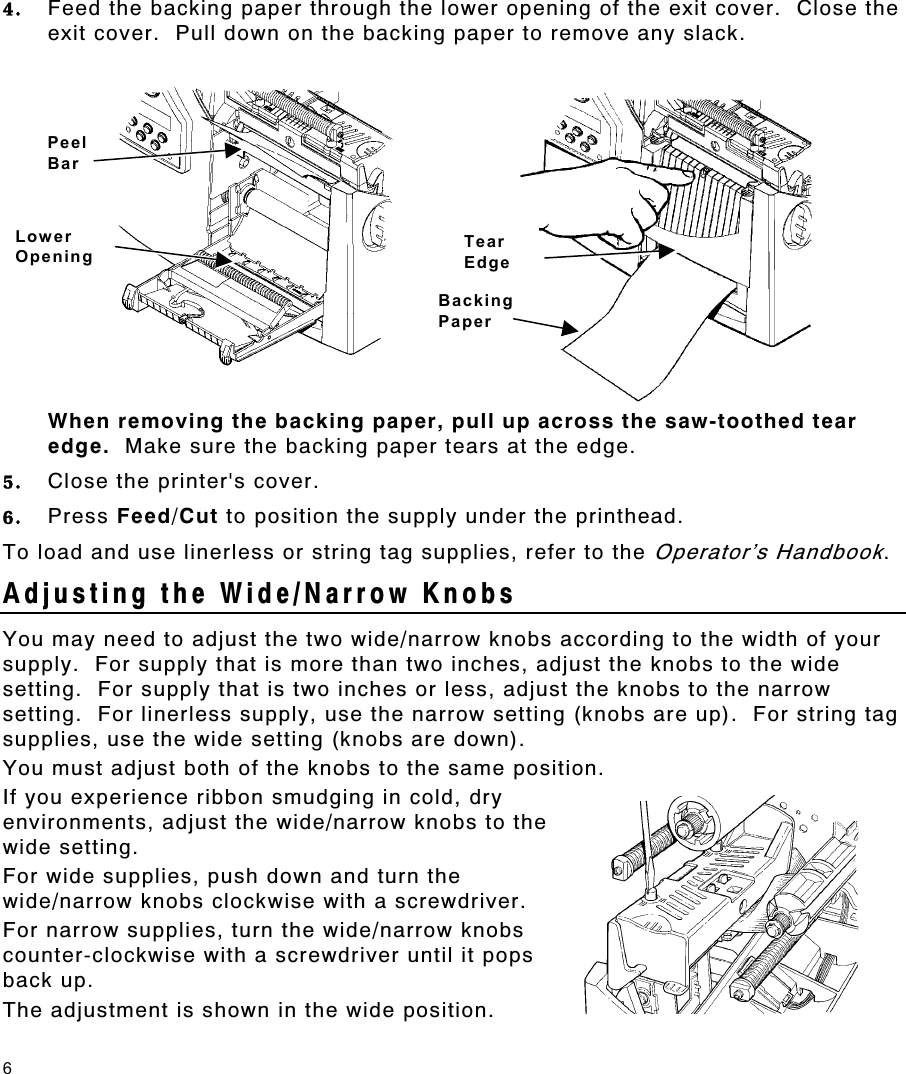 6 4.  Feed the backing paper through the lower opening of the exit cover.  Close the exit cover.  Pull down on the backing paper to remove any slack. When removing the backing paper, pull up across the saw-toothed tear edge.  Make sure the backing paper tears at the edge. 5.  Close the printer&apos;s cover. 6.  Press Feed/Cut to position the supply under the printhead. To load and use linerless or string tag supplies, refer to the Operator’s Handbook. Adjusting the Wide/Narrow Knobs You may need to adjust the two wide/narrow knobs according to the width of your supply.  For supply that is more than two inches, adjust the knobs to the wide setting.  For supply that is two inches or less, adjust the knobs to the narrow setting.  For linerless supply, use the narrow setting (knobs are up).  For string tag supplies, use the wide setting (knobs are down). You must adjust both of the knobs to the same position. If you experience ribbon smudging in cold, dry environments, adjust the wide/narrow knobs to the wide setting. For wide supplies, push down and turn the wide/narrow knobs clockwise with a screwdriver. For narrow supplies, turn the wide/narrow knobs counter-clockwise with a screwdriver until it pops back up. The adjustment is shown in the wide position. Peel Bar Lower Opening Tear Edge Backing Paper 