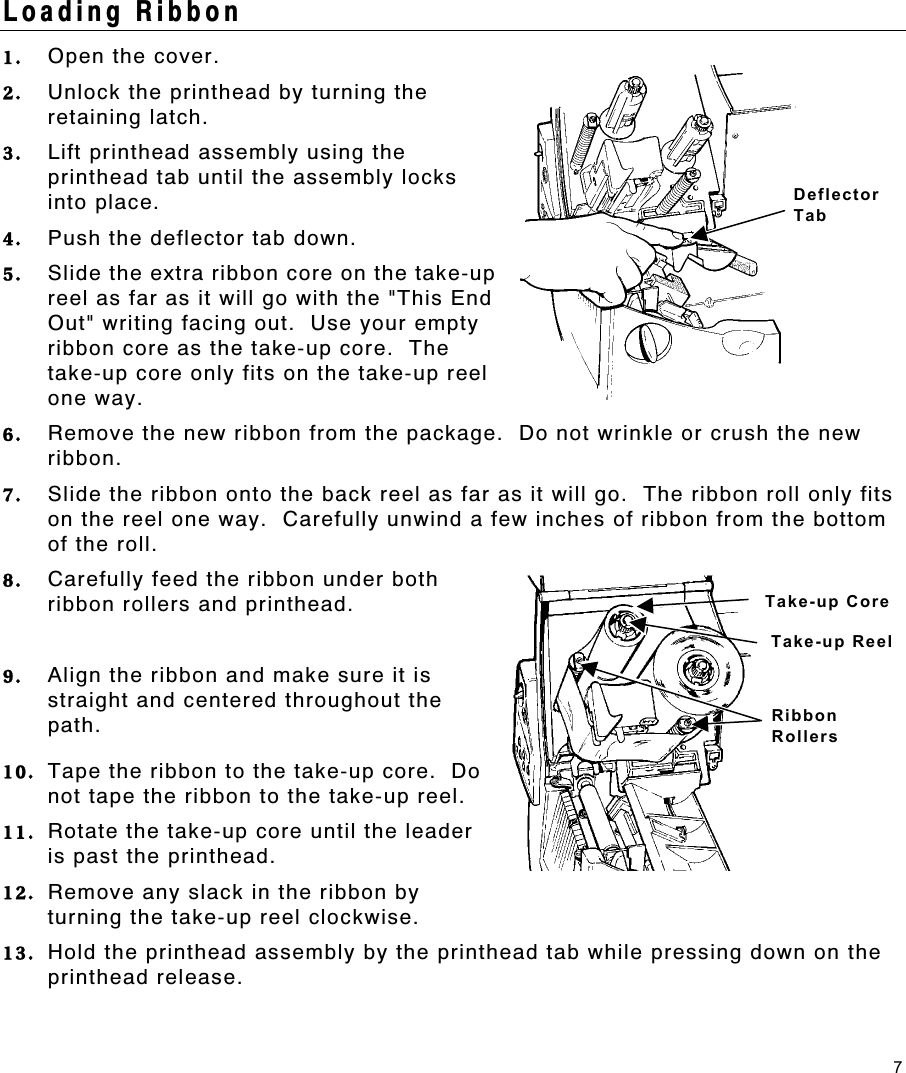 7 Loading Ribbon 1.  Open the cover. 2.  Unlock the printhead by turning the retaining latch. 3.  Lift printhead assembly using the printhead tab until the assembly locks into place.  4.  Push the deflector tab down. 5.  Slide the extra ribbon core on the take-up reel as far as it will go with the &quot;This End Out&quot; writing facing out.  Use your empty ribbon core as the take-up core.  The take-up core only fits on the take-up reel one way. 6.  Remove the new ribbon from the package.  Do not wrinkle or crush the new ribbon. 7.  Slide the ribbon onto the back reel as far as it will go.  The ribbon roll only fits on the reel one way.  Carefully unwind a few inches of ribbon from the bottom of the roll. 8.  Carefully feed the ribbon under both ribbon rollers and printhead. 9.  Align the ribbon and make sure it is straight and centered throughout the path. 10.  Tape the ribbon to the take-up core.  Do not tape the ribbon to the take-up reel. 11.  Rotate the take-up core until the leader is past the printhead. 12.  Remove any slack in the ribbon by turning the take-up reel clockwise. 13.  Hold the printhead assembly by the printhead tab while pressing down on the printhead release. Deflector Tab Take-up Core Take-up ReelRibbon Rollers 