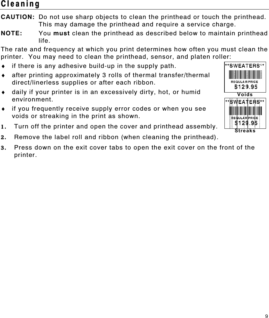 9 Voids Streaks Cleaning CAUTION:  Do not use sharp objects to clean the printhead or touch the printhead.  This may damage the printhead and require a service charge. NOTE: You must clean the printhead as described below to maintain printhead life. The rate and frequency at which you print determines how often you must clean the printer.  You may need to clean the printhead, sensor, and platen roller: ♦  if there is any adhesive build-up in the supply path. ♦  after printing approximately 3 rolls of thermal transfer/thermal direct/linerless supplies or after each ribbon. ♦  daily if your printer is in an excessively dirty, hot, or humid environment. ♦  if you frequently receive supply error codes or when you see voids or streaking in the print as shown. 1.  Turn off the printer and open the cover and printhead assembly. 2.  Remove the label roll and ribbon (when cleaning the printhead). 3.  Press down on the exit cover tabs to open the exit cover on the front of the printer. 