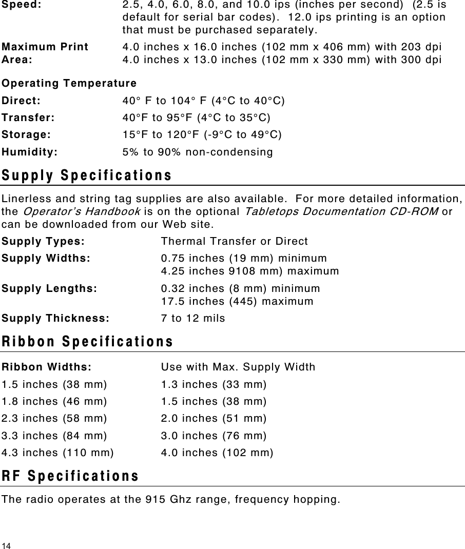 14 Speed:  2.5, 4.0, 6.0, 8.0, and 10.0 ips (inches per second)  (2.5 is default for serial bar codes).  12.0 ips printing is an option that must be purchased separately. Maximum Print  Area: 4.0 inches x 16.0 inches (102 mm x 406 mm) with 203 dpi 4.0 inches x 13.0 inches (102 mm x 330 mm) with 300 dpi Operating Temperature Direct:  40° F to 104° F (4°C to 40°C) Transfer:  40°F to 95°F (4°C to 35°C) Storage:  15°F to 120°F (-9°C to 49°C) Humidity:  5% to 90% non-condensing Supply Specifications Linerless and string tag supplies are also available.  For more detailed information, the Operator’s Handbook is on the optional Tabletops Documentation CD-ROM or can be downloaded from our Web site.   Supply Types:  Thermal Transfer or Direct Supply Widths:  0.75 inches (19 mm) minimum 4.25 inches 9108 mm) maximum Supply Lengths:  0.32 inches (8 mm) minimum 17.5 inches (445) maximum Supply Thickness:  7 to 12 mils Ribbon Specifications Ribbon Widths:  Use with Max. Supply Width 1.5 inches (38 mm)  1.3 inches (33 mm) 1.8 inches (46 mm)  1.5 inches (38 mm) 2.3 inches (58 mm)  2.0 inches (51 mm) 3.3 inches (84 mm)  3.0 inches (76 mm) 4.3 inches (110 mm)  4.0 inches (102 mm) RF Specifications The radio operates at the 915 Ghz range, frequency hopping.  