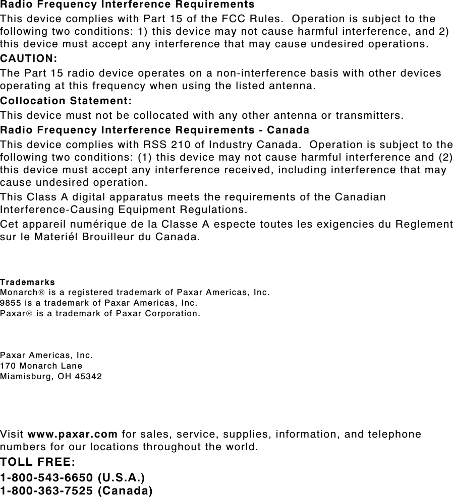 Radio Frequency Interference Requirements This device complies with Part 15 of the FCC Rules.  Operation is subject to the following two conditions: 1) this device may not cause harmful interference, and 2) this device must accept any interference that may cause undesired operations. CAUTION: The Part 15 radio device operates on a non-interference basis with other devices operating at this frequency when using the listed antenna. Collocation Statement: This device must not be collocated with any other antenna or transmitters. Radio Frequency Interference Requirements - Canada This device complies with RSS 210 of Industry Canada.  Operation is subject to the following two conditions: (1) this device may not cause harmful interference and (2) this device must accept any interference received, including interference that may cause undesired operation. This Class A digital apparatus meets the requirements of the Canadian Interference-Causing Equipment Regulations. Cet appareil numérique de la Classe A especte toutes les exigencies du Reglement sur le Materiél Brouilleur du Canada.    Trademarks Monarch is a registered trademark of Paxar Americas, Inc. 9855 is a trademark of Paxar Americas, Inc. Paxar is a trademark of Paxar Corporation.      Paxar Americas, Inc. 170 Monarch Lane Miamisburg, OH 45342    Visit www.paxar.com for sales, service, supplies, information, and telephone numbers for our locations throughout the world. TOLL FREE: 1-800-543-6650 (U.S.A.) 1-800-363-7525 (Canada)  