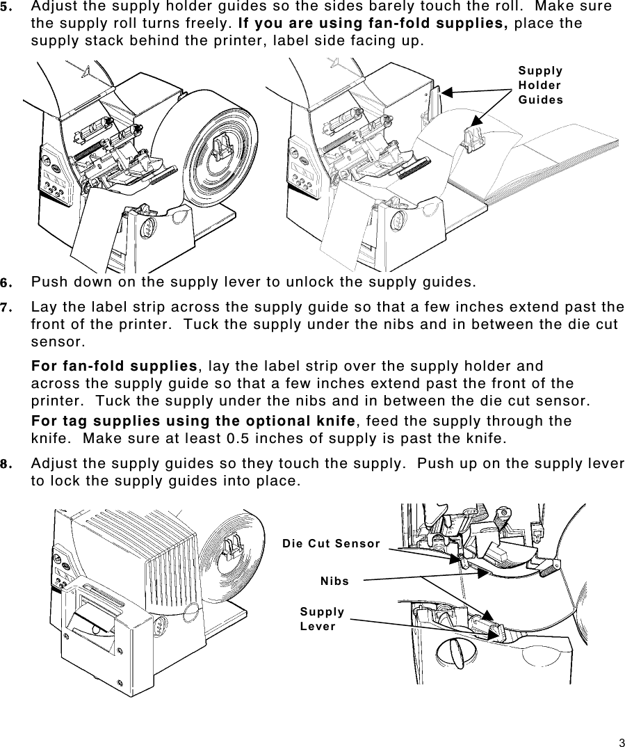 3 5.  Adjust the supply holder guides so the sides barely touch the roll.  Make sure the supply roll turns freely. If you are using fan-fold supplies, place the supply stack behind the printer, label side facing up. 6.  Push down on the supply lever to unlock the supply guides. 7.  Lay the label strip across the supply guide so that a few inches extend past the front of the printer.  Tuck the supply under the nibs and in between the die cut sensor.  For fan-fold supplies, lay the label strip over the supply holder and across the supply guide so that a few inches extend past the front of the printer.  Tuck the supply under the nibs and in between the die cut sensor. For tag supplies using the optional knife, feed the supply through the knife.  Make sure at least 0.5 inches of supply is past the knife. 8.  Adjust the supply guides so they touch the supply.  Push up on the supply lever to lock the supply guides into place. Die Cut Sensor Supply Lever NibsSupply  Holder  Guides 