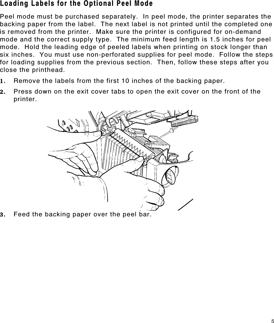 5 Loading Labels for the Optional Peel Mode Peel mode must be purchased separately.  In peel mode, the printer separates the backing paper from the label.  The next label is not printed until the completed one is removed from the printer.  Make sure the printer is configured for on-demand mode and the correct supply type.  The minimum feed length is 1.5 inches for peel mode.  Hold the leading edge of peeled labels when printing on stock longer than six inches.  You must use non-perforated supplies for peel mode.  Follow the steps for loading supplies from the previous section.  Then, follow these steps after you close the printhead. 1.  Remove the labels from the first 10 inches of the backing paper. 2.  Press down on the exit cover tabs to open the exit cover on the front of the printer. 3.  Feed the backing paper over the peel bar. 