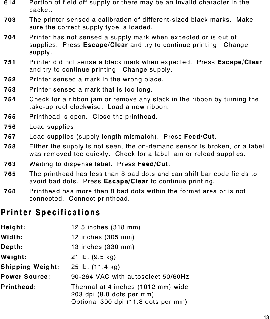 13 614  Portion of field off supply or there may be an invalid character in the packet. 703  The printer sensed a calibration of different-sized black marks.  Make sure the correct supply type is loaded. 704  Printer has not sensed a supply mark when expected or is out of supplies.  Press Escape/Clear and try to continue printing.  Change supply. 751  Printer did not sense a black mark when expected.  Press Escape/Clear and try to continue printing.  Change supply. 752  Printer sensed a mark in the wrong place. 753  Printer sensed a mark that is too long. 754  Check for a ribbon jam or remove any slack in the ribbon by turning the take-up reel clockwise.  Load a new ribbon. 755  Printhead is open.  Close the printhead. 756  Load supplies. 757  Load supplies (supply length mismatch).  Press Feed/Cut. 758  Either the supply is not seen, the on-demand sensor is broken, or a label was removed too quickly.  Check for a label jam or reload supplies. 763  Waiting to dispense label.  Press Feed/Cut. 765  The printhead has less than 8 bad dots and can shift bar code fields to avoid bad dots.  Press Escape/Clear to continue printing.   768  Printhead has more than 8 bad dots within the format area or is not connected.  Connect printhead.   Printer Specifications Height:  12.5 inches (318 mm) Width:  12 inches (305 mm) Depth:  13 inches (330 mm) Weight:  21 lb. (9.5 kg) Shipping Weight:  25 lb. (11.4 kg) Power Source:  90-264 VAC with autoselect 50/60Hz Printhead:  Thermal at 4 inches (1012 mm) wide 203 dpi (8.0 dots per mm)  Optional 300 dpi (11.8 dots per mm) 