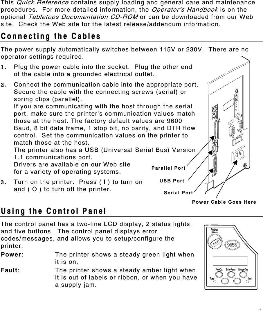 1 This Quick Reference contains supply loading and general care and maintenance procedures.  For more detailed information, the Operator’s Handbook is on the optional Tabletops Documentation CD-ROM or can be downloaded from our Web site.  Check the Web site for the latest release/addendum information. Connecting the Cables   The power supply automatically switches between 115V or 230V.  There are no operator settings required. 1.  Plug the power cable into the socket.  Plug the other end of the cable into a grounded electrical outlet. 2.  Connect the communication cable into the appropriate port.  Secure the cable with the connecting screws (serial) or spring clips (parallel). If you are communicating with the host through the serial port, make sure the printer&apos;s communication values match those at the host. The factory default values are 9600 Baud, 8 bit data frame, 1 stop bit, no parity, and DTR flow control.  Set the communication values on the printer to match those at the host. The printer also has a USB (Universal Serial Bus) Version 1.1 communications port.   Drivers are available on our Web site  for a variety of operating systems. 3.  Turn on the printer.  Press ( I ) to turn on  and ( O ) to turn off the printer.  Using the Control Panel The control panel has a two-line LCD display, 2 status lights, and five buttons.  The control panel displays error codes/messages, and allows you to setup/configure the printer. Power:  The printer shows a steady green light when it is on. Fault:  The printer shows a steady amber light when it is out of labels or ribbon, or when you have a supply jam. Power Cable Goes Here Serial Port Parallel Port USB Port 