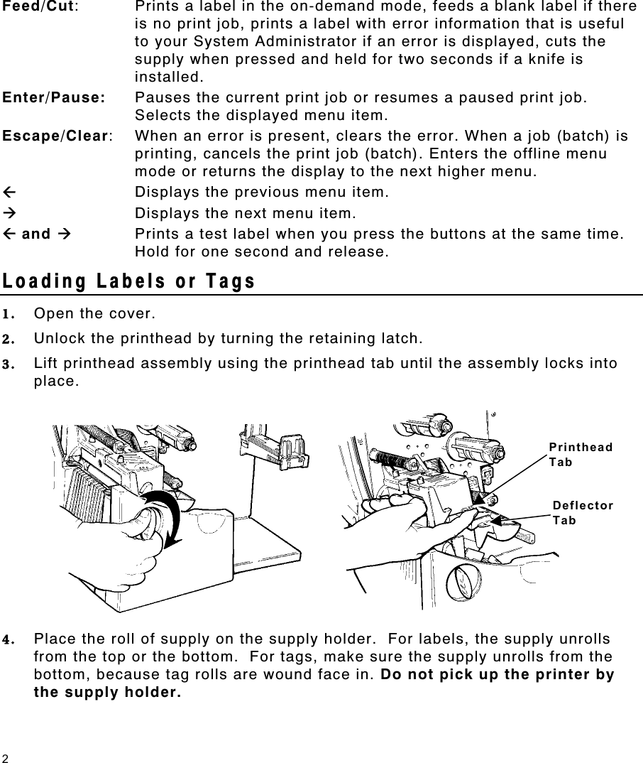 2 Feed/Cut:  Prints a label in the on-demand mode, feeds a blank label if there is no print job, prints a label with error information that is useful to your System Administrator if an error is displayed, cuts the supply when pressed and held for two seconds if a knife is installed. Enter/Pause:  Pauses the current print job or resumes a paused print job.  Selects the displayed menu item. Escape/Clear:  When an error is present, clears the error. When a job (batch) is printing, cancels the print job (batch). Enters the offline menu mode or returns the display to the next higher menu. ÅDisplays the previous menu item. Æ  Displays the next menu item. Å and Æ Prints a test label when you press the buttons at the same time.  Hold for one second and release. Loading Labels or Tags   1.  Open the cover. 2.  Unlock the printhead by turning the retaining latch. 3.  Lift printhead assembly using the printhead tab until the assembly locks into place. 4.  Place the roll of supply on the supply holder.  For labels, the supply unrolls from the top or the bottom.  For tags, make sure the supply unrolls from the bottom, because tag rolls are wound face in. Do not pick up the printer by the supply holder. Printhead Tab Deflector Tab 