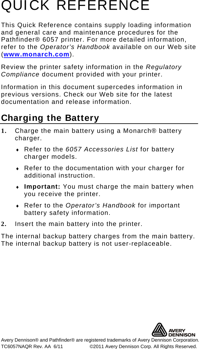 Avery Dennison® and Pathfinder® are registered trademarks of Avery Dennison Corporation. TC6057NAQR Rev. AA  6/11   ©2011 Avery Dennison Corp. All Rights Reserved. QUICK REFERENCE This Quick Reference contains supply loading information and general care and maintenance procedures for the Pathfinder® 6057 printer. For more detailed information, refer to the Operator’s Handbook available on our Web site (www.monarch.com).  Review the printer safety information in the Regulatory Compliance document provided with your printer. Information in this document supercedes information in previous versions. Check our Web site for the latest documentation and release information. Charging the Battery 1. Charge the main battery using a Monarch® battery charger.    Refer to the 6057 Accessories List for battery charger models.  Refer to the documentation with your charger for additional instruction.   Important: You must charge the main battery when you receive the printer.   Refer to the Operator’s Handbook for important battery safety information. 2. Insert the main battery into the printer.  The internal backup battery charges from the main battery.  The internal backup battery is not user-replaceable. 