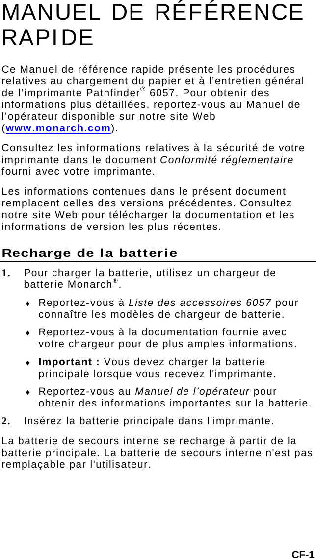 CF-1 MANUEL DE RÉFÉRENCE RAPIDE Ce Manuel de référence rapide présente les procédures relatives au chargement du papier et à l’entretien général de l’imprimante Pathfinder® 6057. Pour obtenir des informations plus détaillées, reportez-vous au Manuel de l’opérateur disponible sur notre site Web (www.monarch.com).  Consultez les informations relatives à la sécurité de votre imprimante dans le document Conformité réglementaire fourni avec votre imprimante. Les informations contenues dans le présent document remplacent celles des versions précédentes. Consultez notre site Web pour télécharger la documentation et les informations de version les plus récentes. Recharge de la batterie 1. Pour charger la batterie, utilisez un chargeur de batterie Monarch®.   Reportez-vous à Liste des accessoires 6057 pour connaître les modèles de chargeur de batterie.  Reportez-vous à la documentation fournie avec votre chargeur pour de plus amples informations.   Important : Vous devez charger la batterie principale lorsque vous recevez l&apos;imprimante.   Reportez-vous au Manuel de l’opérateur pour obtenir des informations importantes sur la batterie. 2. Insérez la batterie principale dans l&apos;imprimante.  La batterie de secours interne se recharge à partir de la batterie principale. La batterie de secours interne n&apos;est pas remplaçable par l&apos;utilisateur. 