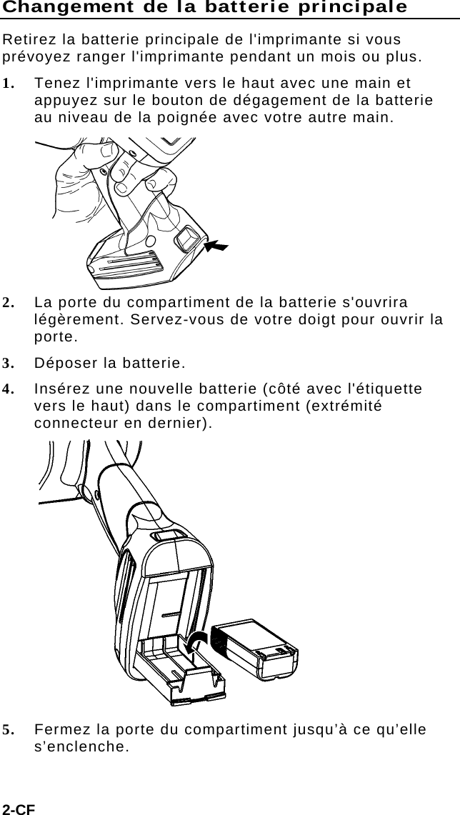 Changement de la batterie principale Retirez la batterie principale de l&apos;imprimante si vous prévoyez ranger l&apos;imprimante pendant un mois ou plus. 1. Tenez l&apos;imprimante vers le haut avec une main et appuyez sur le bouton de dégagement de la batterie au niveau de la poignée avec votre autre main.  2. La porte du compartiment de la batterie s&apos;ouvrira légèrement. Servez-vous de votre doigt pour ouvrir la porte. 3. Déposer la batterie. 4. Insérez une nouvelle batterie (côté avec l&apos;étiquette vers le haut) dans le compartiment (extrémité connecteur en dernier).  5. Fermez la porte du compartiment jusqu’à ce qu’elle s’enclenche. 2-CF 