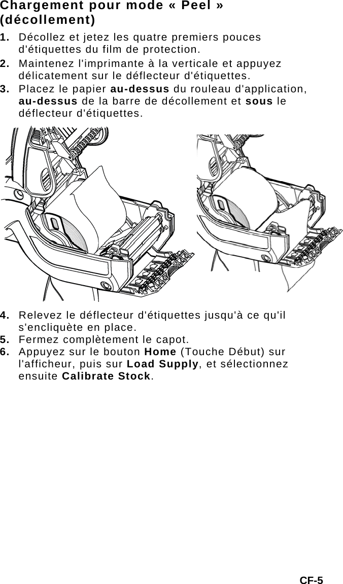 Chargement pour mode « Peel » (décollement) 1.  Décollez et jetez les quatre premiers pouces d&apos;étiquettes du film de protection. 2.  Maintenez l&apos;imprimante à la verticale et appuyez délicatement sur le déflecteur d&apos;étiquettes. 3.  Placez le papier au-dessus du rouleau d&apos;application, au-dessus de la barre de décollement et sous le déflecteur d&apos;étiquettes. 4. Relevez le déflecteur d&apos;étiquettes jusqu&apos;à ce qu&apos;il s&apos;encliquète en place. 5.  Fermez complètement le capot. 6.  Appuyez sur le bouton Home (Touche Début) sur l&apos;afficheur, puis sur Load Supply, et sélectionnez ensuite Calibrate Stock. CF-5 