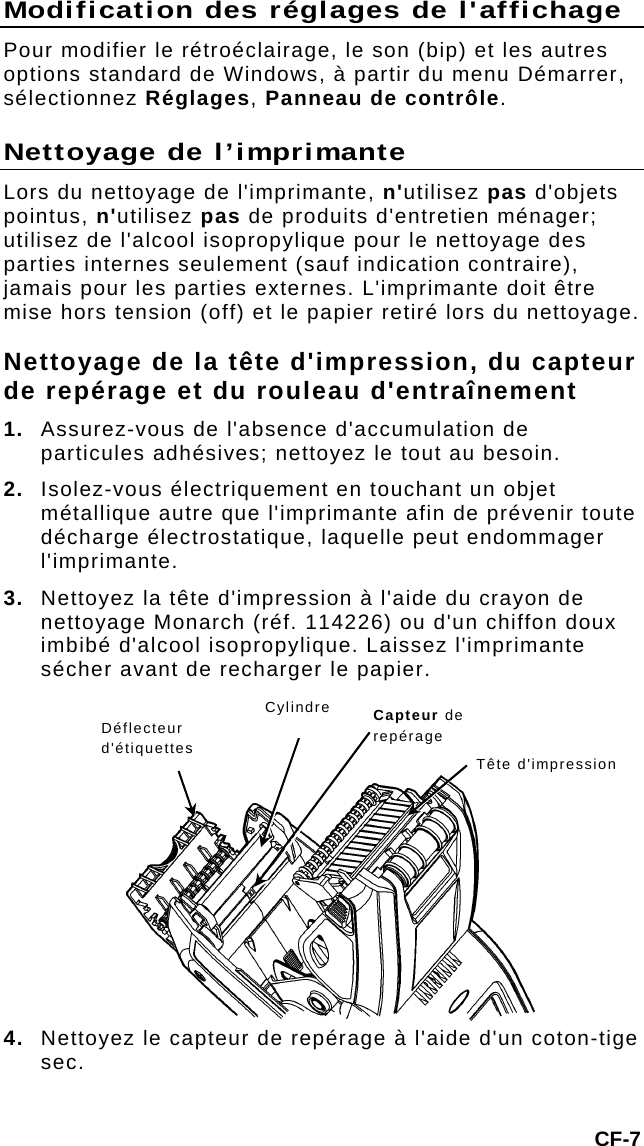 Modification des réglages de l&apos;affichage Pour modifier le rétroéclairage, le son (bip) et les autres options standard de Windows, à partir du menu Démarrer, sélectionnez Réglages, Panneau de contrôle. Nettoyage de l’imprimante Lors du nettoyage de l&apos;imprimante, n&apos;utilisez pas d&apos;objets pointus, n&apos;utilisez pas de produits d&apos;entretien ménager; utilisez de l&apos;alcool isopropylique pour le nettoyage des parties internes seulement (sauf indication contraire), jamais pour les parties externes. L&apos;imprimante doit être mise hors tension (off) et le papier retiré lors du nettoyage. Nettoyage de la tête d&apos;impression, du capteur de repérage et du rouleau d&apos;entraînement 1.  Assurez-vous de l&apos;absence d&apos;accumulation de particules adhésives; nettoyez le tout au besoin. 2.  Isolez-vous électriquement en touchant un objet métallique autre que l&apos;imprimante afin de prévenir toute décharge électrostatique, laquelle peut endommager l&apos;imprimante. 3.  Nettoyez la tête d&apos;impression à l&apos;aide du crayon de nettoyage Monarch (réf. 114226) ou d&apos;un chiffon doux imbibé d&apos;alcool isopropylique. Laissez l&apos;imprimante sécher avant de recharger le papier. CF-7 4.  Nettoyez le capteur de repérage à l&apos;aide d&apos;un coton-tige sec.  Cylindre  Capteur de repérage Déflecteur d&apos;étiquettes  Tête d&apos;impression  