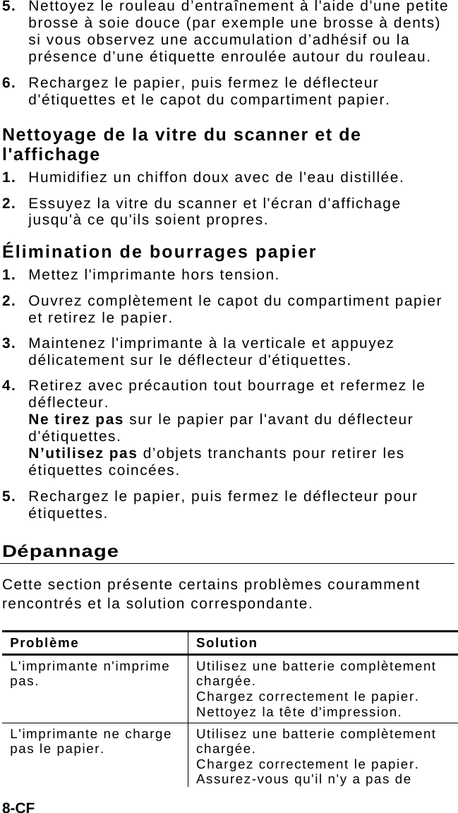 8-CF 5.  Nettoyez le rouleau d’entraînement à l&apos;aide d&apos;une petite brosse à soie douce (par exemple une brosse à dents) si vous observez une accumulation d’adhésif ou la présence d’une étiquette enroulée autour du rouleau. 6.  Rechargez le papier, puis fermez le déflecteur d&apos;étiquettes et le capot du compartiment papier. Nettoyage de la vitre du scanner et de l&apos;affichage 1.  Humidifiez un chiffon doux avec de l&apos;eau distillée. 2.  Essuyez la vitre du scanner et l&apos;écran d&apos;affichage jusqu&apos;à ce qu&apos;ils soient propres. Élimination de bourrages papier 1.  Mettez l&apos;imprimante hors tension. 2.  Ouvrez complètement le capot du compartiment papier et retirez le papier. 3.  Maintenez l&apos;imprimante à la verticale et appuyez délicatement sur le déflecteur d&apos;étiquettes. 4.  Retirez avec précaution tout bourrage et refermez le déflecteur.  Ne tirez pas sur le papier par l&apos;avant du déflecteur d&apos;étiquettes.  N’utilisez pas d’objets tranchants pour retirer les étiquettes coincées. 5.  Rechargez le papier, puis fermez le déflecteur pour étiquettes. Dépannage Cette section présente certains problèmes couramment rencontrés et la solution correspondante. Problème Solution L&apos;imprimante n&apos;imprime pas.  Utilisez une batterie complètement chargée. Chargez correctement le papier. Nettoyez la tête d&apos;impression. L&apos;imprimante ne charge pas le papier.  Utilisez une batterie complètement chargée. Chargez correctement le papier. Assurez-vous qu&apos;il n&apos;y a pas de 