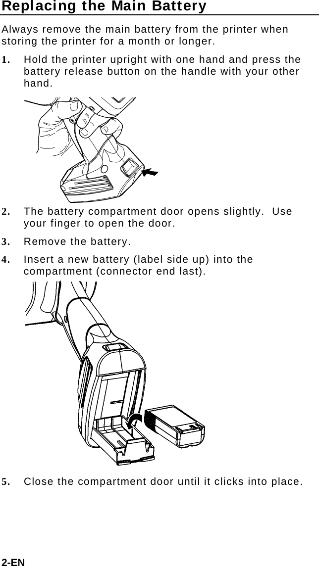 Replacing the Main Battery Always remove the main battery from the printer when storing the printer for a month or longer. 1. Hold the printer upright with one hand and press the battery release button on the handle with your other hand.  2. The battery compartment door opens slightly.  Use your finger to open the door. 3. Remove the battery. 4. Insert a new battery (label side up) into the compartment (connector end last).  5. Close the compartment door until it clicks into place. 2-EN 