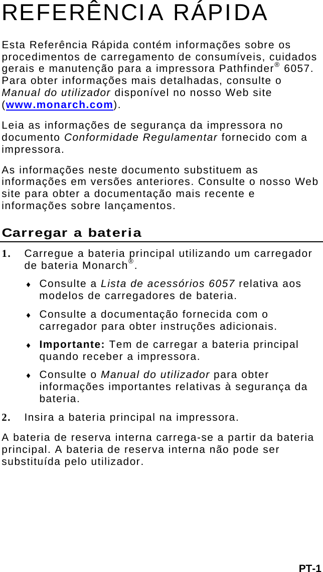 PT-1 REFERÊNCIA RÁPIDA Esta Referência Rápida contém informações sobre os procedimentos de carregamento de consumíveis, cuidados gerais e manutenção para a impressora Pathfinder® 6057. Para obter informações mais detalhadas, consulte o Manual do utilizador disponível no nosso Web site (www.monarch.com).  Leia as informações de segurança da impressora no documento Conformidade Regulamentar fornecido com a impressora. As informações neste documento substituem as informações em versões anteriores. Consulte o nosso Web site para obter a documentação mais recente e informações sobre lançamentos. Carregar a bateria 1. Carregue a bateria principal utilizando um carregador de bateria Monarch®.   Consulte a Lista de acessórios 6057 relativa aos modelos de carregadores de bateria.  Consulte a documentação fornecida com o carregador para obter instruções adicionais.   Importante: Tem de carregar a bateria principal quando receber a impressora.   Consulte o Manual do utilizador para obter informações importantes relativas à segurança da bateria. 2. Insira a bateria principal na impressora.  A bateria de reserva interna carrega-se a partir da bateria principal. A bateria de reserva interna não pode ser substituída pelo utilizador. 