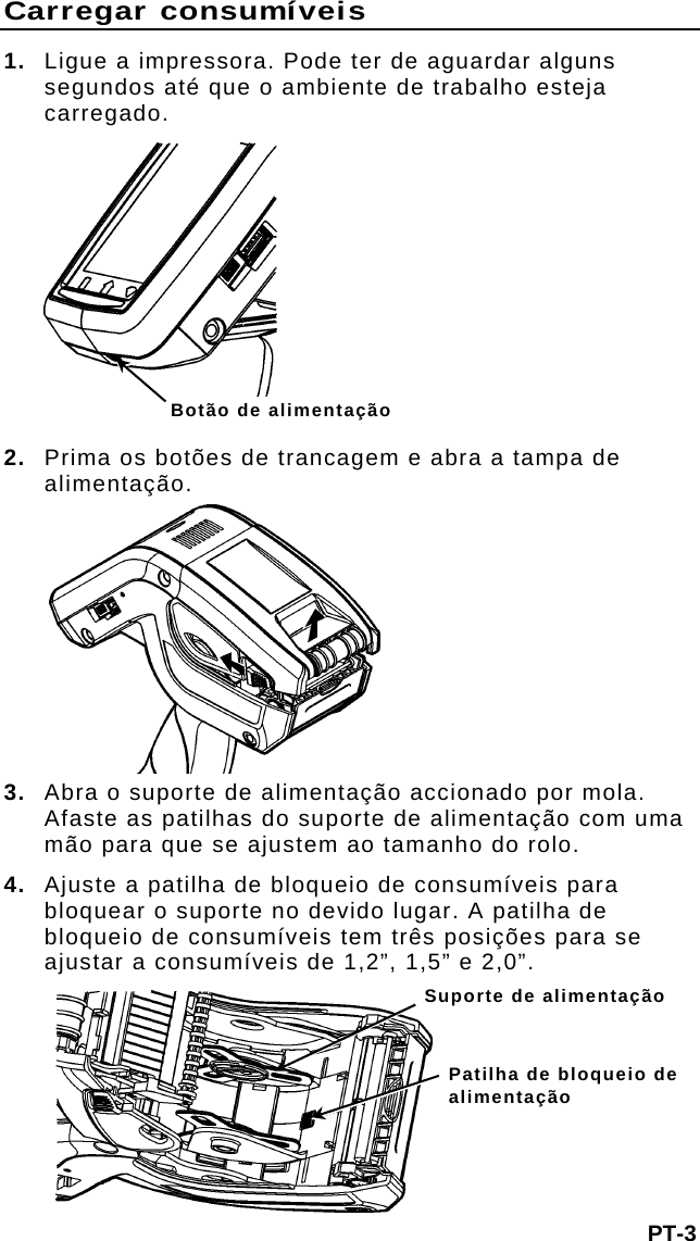 Carregar consumíveis 1.  Ligue a impressora. Pode ter de aguardar alguns segundos até que o ambiente de trabalho esteja carregado.  Botão de alimentação 2. Prima os botões de trancagem e abra a tampa de alimentação. 3. Abra o suporte de alimentação accionado por mola. Afaste as patilhas do suporte de alimentação com uma mão para que se ajustem ao tamanho do rolo. 4.  Ajuste a patilha de bloqueio de consumíveis para bloquear o suporte no devido lugar. A patilha de bloqueio de consumíveis tem três posições para se ajustar a consumíveis de 1,2”, 1,5” e 2,0”. Suporte de alimentação Patilha de bloqueio de alimentação PT-3 