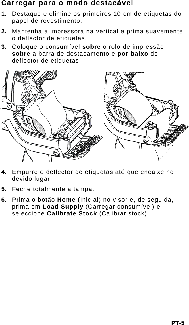 Carregar para o modo destacável 1.  Destaque e elimine os primeiros 10 cm de etiquetas do papel de revestimento. 2.  Mantenha a impressora na vertical e prima suavemente o deflector de etiquetas. 3.  Coloque o consumível sobre o rolo de impressão, sobre a barra de destacamento e por baixo do deflector de etiquetas. 4. Empurre o deflector de etiquetas até que encaixe no devido lugar. 5.  Feche totalmente a tampa. 6.  Prima o botão Home (Inicial) no visor e, de seguida, prima em Load Supply (Carregar consumível) e seleccione Calibrate Stock (Calibrar stock). PT-5 