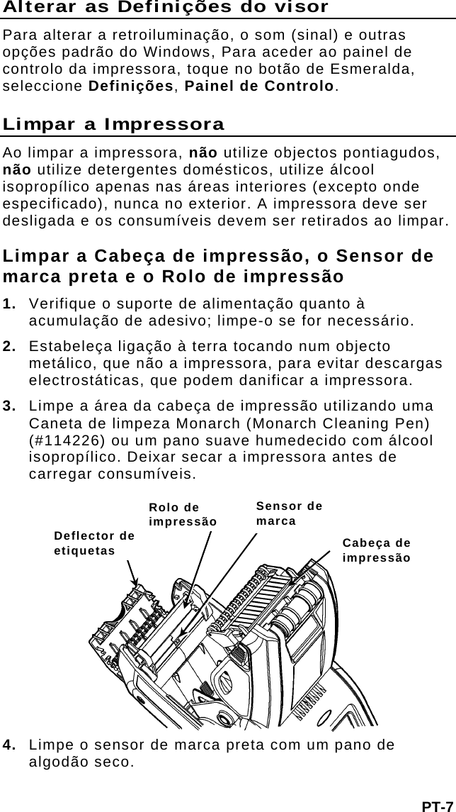 Alterar as Definições do visor Para alterar a retroiluminação, o som (sinal) e outras opções padrão do Windows, Para aceder ao painel de controlo da impressora, toque no botão de Esmeralda, seleccione Definições, Painel de Controlo.  Limpar a Impressora Ao limpar a impressora, não utilize objectos pontiagudos, não utilize detergentes domésticos, utilize álcool isopropílico apenas nas áreas interiores (excepto onde especificado), nunca no exterior. A impressora deve ser desligada e os consumíveis devem ser retirados ao limpar. Limpar a Cabeça de impressão, o Sensor de marca preta e o Rolo de impressão 1.  Verifique o suporte de alimentação quanto à acumulação de adesivo; limpe-o se for necessário. 2.  Estabeleça ligação à terra tocando num objecto metálico, que não a impressora, para evitar descargas electrostáticas, que podem danificar a impressora. 3.  Limpe a área da cabeça de impressão utilizando uma Caneta de limpeza Monarch (Monarch Cleaning Pen) (#114226) ou um pano suave humedecido com álcool isopropílico. Deixar secar a impressora antes de carregar consumíveis. PT-7 4.  Limpe o sensor de marca preta com um pano de algodão seco.    Sensor de marca tRolo de impressão Deflector de etiquetas  Cabeça de impressão 