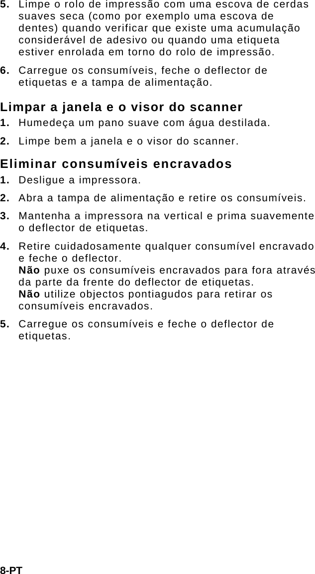 8-PT 5.  Limpe o rolo de impressão com uma escova de cerdas suaves seca (como por exemplo uma escova de dentes) quando verificar que existe uma acumulação considerável de adesivo ou quando uma etiqueta estiver enrolada em torno do rolo de impressão. 6.  Carregue os consumíveis, feche o deflector de etiquetas e a tampa de alimentação. Limpar a janela e o visor do scanner 1.  Humedeça um pano suave com água destilada. 2.  Limpe bem a janela e o visor do scanner. Eliminar consumíveis encravados 1.  Desligue a impressora. 2.  Abra a tampa de alimentação e retire os consumíveis. 3.  Mantenha a impressora na vertical e prima suavemente o deflector de etiquetas. 4.  Retire cuidadosamente qualquer consumível encravado e feche o deflector.  Não puxe os consumíveis encravados para fora através da parte da frente do deflector de etiquetas.  Não utilize objectos pontiagudos para retirar os consumíveis encravados. 5.  Carregue os consumíveis e feche o deflector de etiquetas. 