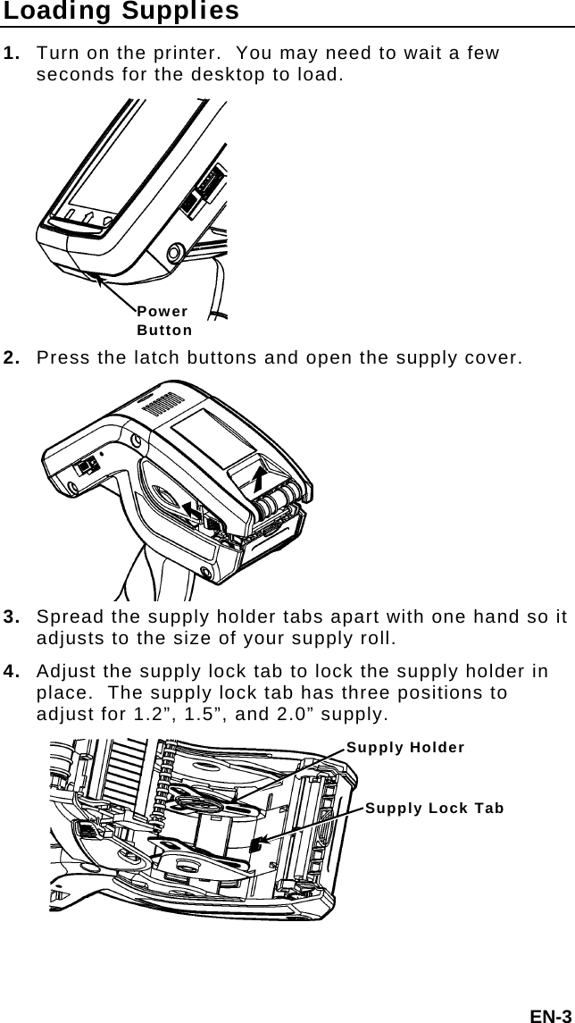 Loading Supplies 1.  Turn on the printer.  You may need to wait a few seconds for the desktop to load. Power Button2.  Press the latch buttons and open the supply cover. 3. Spread the supply holder tabs apart with one hand so it adjusts to the size of your supply roll. 4.  Adjust the supply lock tab to lock the supply holder in place.  The supply lock tab has three positions to adjust for 1.2”, 1.5”, and 2.0” supply. Supply Holder Supply Lock TabEN-3 