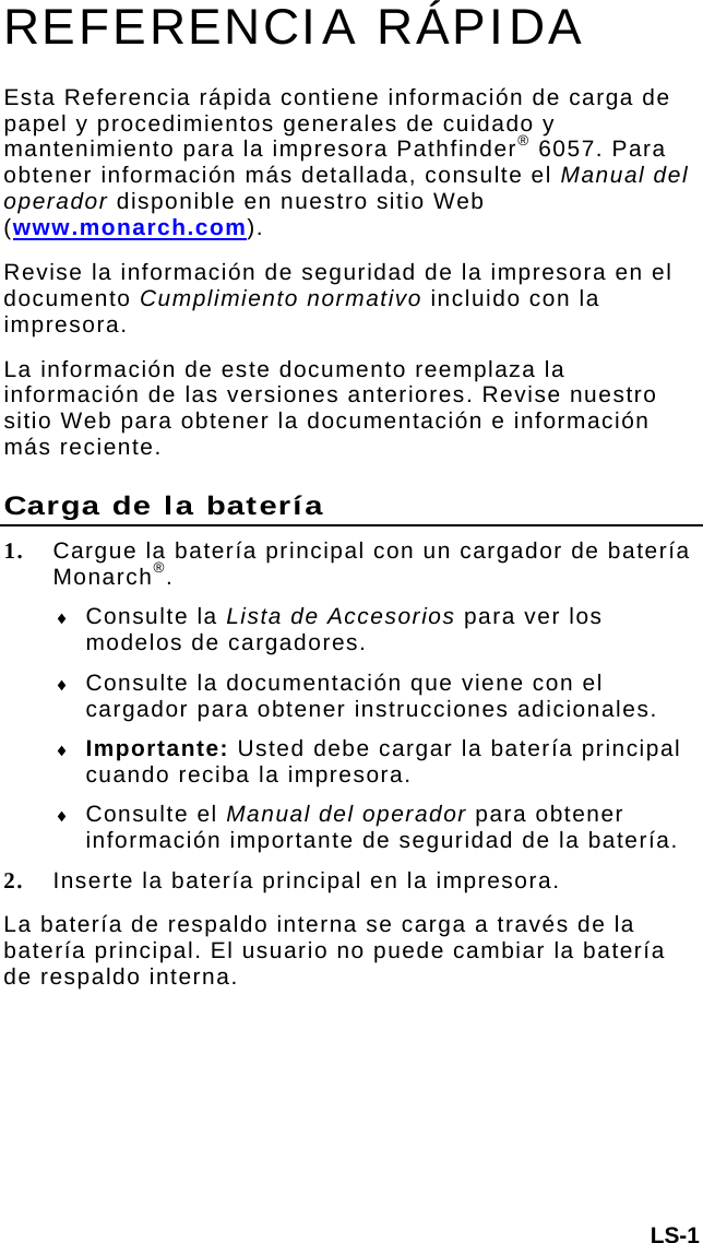 LS-1 REFERENCIA RÁPIDA Esta Referencia rápida contiene información de carga de papel y procedimientos generales de cuidado y mantenimiento para la impresora Pathfinder® 6057. Para obtener información más detallada, consulte el Manual del operador disponible en nuestro sitio Web (www.monarch.com).  Revise la información de seguridad de la impresora en el documento Cumplimiento normativo incluido con la impresora. La información de este documento reemplaza la información de las versiones anteriores. Revise nuestro sitio Web para obtener la documentación e información más reciente. Carga de la batería 1. Cargue la batería principal con un cargador de batería Monarch®.   Consulte la Lista de Accesorios para ver los modelos de cargadores.  Consulte la documentación que viene con el cargador para obtener instrucciones adicionales.   Importante: Usted debe cargar la batería principal cuando reciba la impresora.   Consulte el Manual del operador para obtener información importante de seguridad de la batería. 2. Inserte la batería principal en la impresora.  La batería de respaldo interna se carga a través de la batería principal. El usuario no puede cambiar la batería de respaldo interna. 