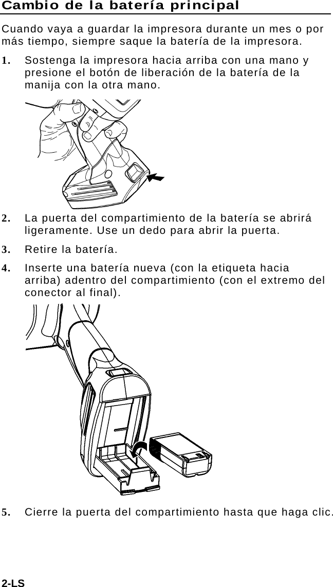 Cambio de la batería principal Cuando vaya a guardar la impresora durante un mes o por más tiempo, siempre saque la batería de la impresora. 1. Sostenga la impresora hacia arriba con una mano y presione el botón de liberación de la batería de la manija con la otra mano.  2. La puerta del compartimiento de la batería se abrirá ligeramente. Use un dedo para abrir la puerta. 3. Retire la batería. 4. Inserte una batería nueva (con la etiqueta hacia arriba) adentro del compartimiento (con el extremo del conector al final).  5. Cierre la puerta del compartimiento hasta que haga clic. 2-LS 