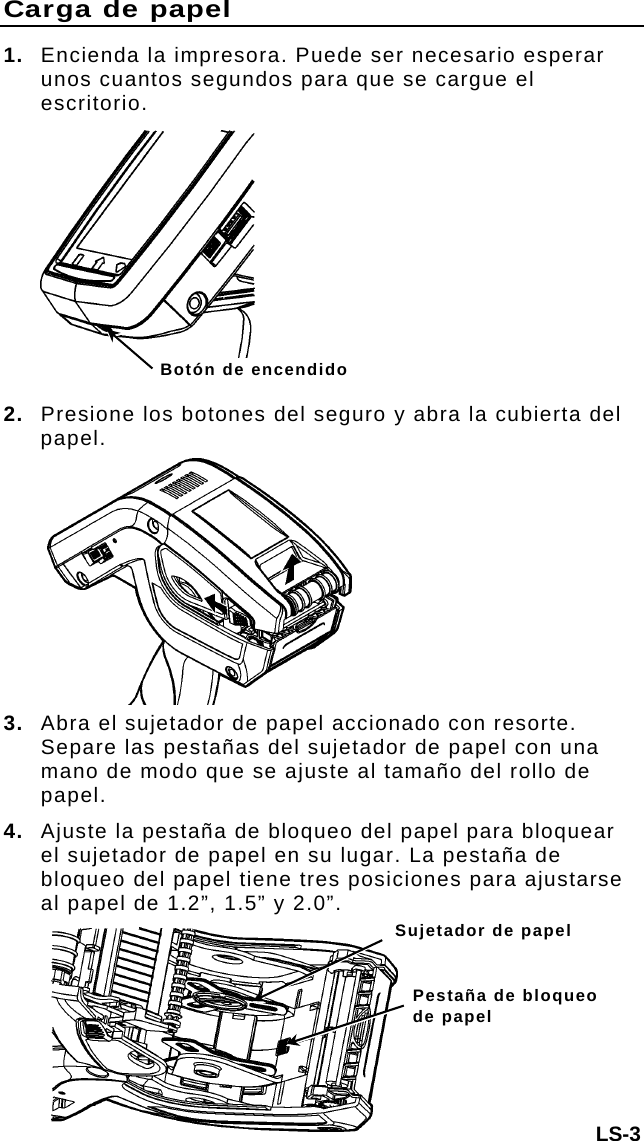 Carga de papel 1.  Encienda la impresora. Puede ser necesario esperar unos cuantos segundos para que se cargue el escritorio. LS-3  Botón de encendido 2. Presione los botones del seguro y abra la cubierta del papel. 3. Abra el sujetador de papel accionado con resorte. Separe las pestañas del sujetador de papel con una mano de modo que se ajuste al tamaño del rollo de papel. 4.  Ajuste la pestaña de bloqueo del papel para bloquear el sujetador de papel en su lugar. La pestaña de bloqueo del papel tiene tres posiciones para ajustarse al papel de 1.2”, 1.5” y 2.0”. Sujetador de papel Pestaña de bloqueo de papel 