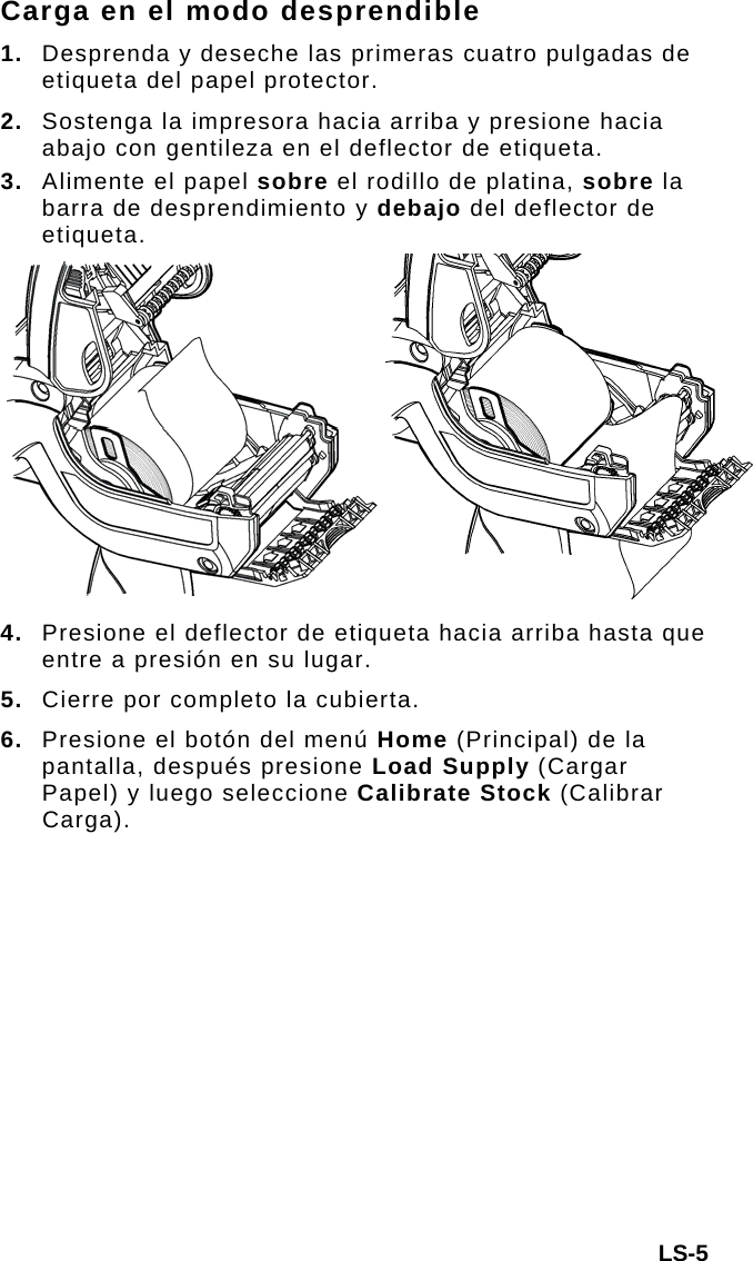 Carga en el modo desprendible 1.  Desprenda y deseche las primeras cuatro pulgadas de etiqueta del papel protector. 2.  Sostenga la impresora hacia arriba y presione hacia abajo con gentileza en el deflector de etiqueta. 3.  Alimente el papel sobre el rodillo de platina, sobre la barra de desprendimiento y debajo del deflector de etiqueta. 4. Presione el deflector de etiqueta hacia arriba hasta que entre a presión en su lugar. 5.  Cierre por completo la cubierta. 6.  Presione el botón del menú Home (Principal) de la pantalla, después presione Load Supply (Cargar Papel) y luego seleccione Calibrate Stock (Calibrar Carga). LS-5 